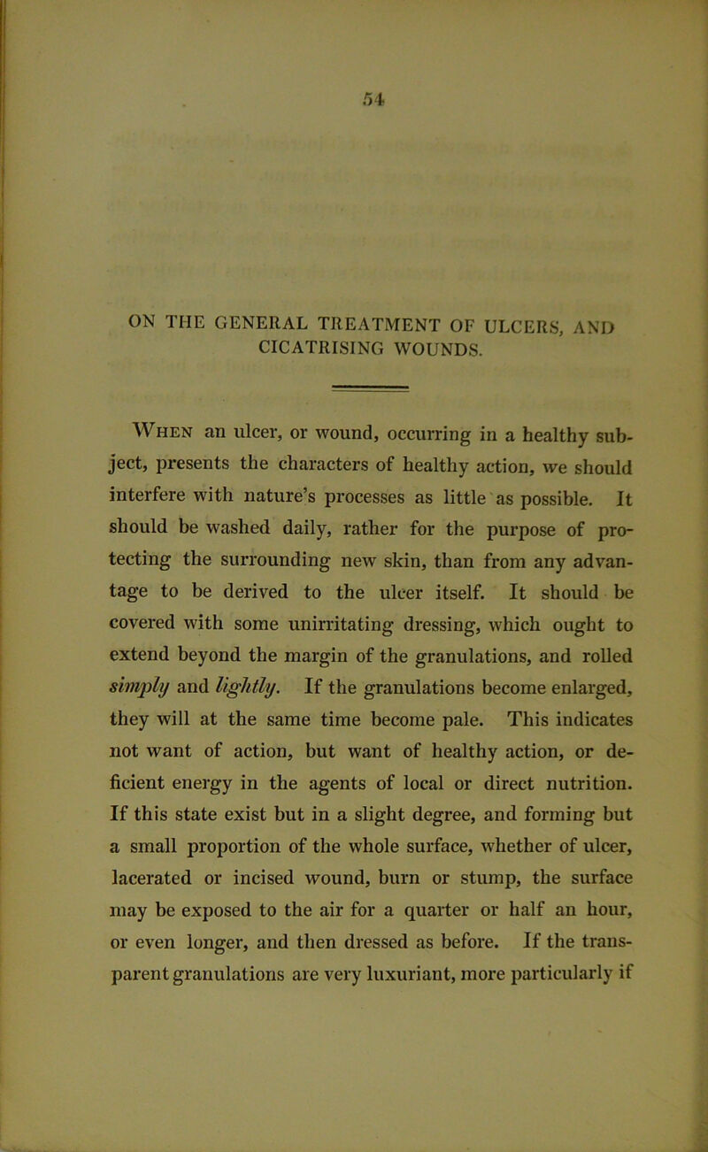 ni ON THE GENERAL TREATMENT OF ULCERS, AND CICATRISING WOUNDS. When an ulcer, or wound, occurring in a healthy sub- ject, presents the characters of healthy action, we should interfere with nature’s processes as little as possible. It should be washed daily, rather for the purpose of pro- tecting the surrounding new skin, than from any advan- tage to be derived to the ulcer itself. It should be covered with some unirritating dressing, which ought to extend beyond the margin of the granulations, and rolled simjylij and lightly. If the granulations become enlarged, they will at the same time become pale. This indicates not want of action, but want of healthy action, or de- ficient energy in the agents of local or direct nutrition. If this state exist but in a slight degree, and forming but a small proportion of the whole surface, whether of ulcer, lacerated or incised wound, burn or stump, the surface may be exposed to the air for a quarter or half an hour, or even longer, and then dressed as before. If the trans- parent granulations are very luxuriant, more particularly if