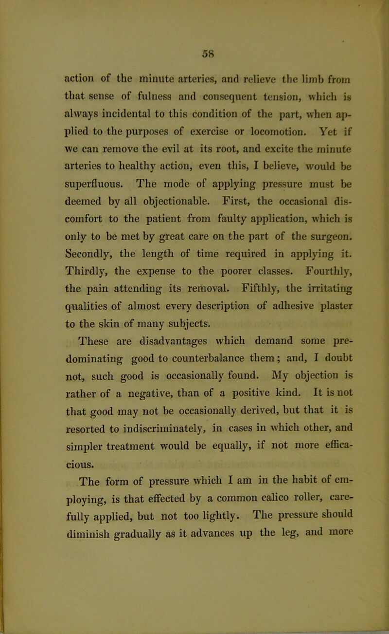 action of the minute arteries, and relieve the limb from that sense of fulness and consequent tension, which is always incidental to this condition of the part, when ap- plied to the purposes of exercise or locomotion. Yet if we can remove the evil at its root, and excite the minute arteries to healthy action, even this, I believe, would be superfluous. The mode of applying pressure must be deemed by all objectionable. First, the occasional dis- comfort to the patient from faulty application, which is only to be met by great care on the part of the surgeon. Secondly, the length of time required in applying it. Thii-dly, the expense to the poorer classes. Fourthly, the pain attending its removal. Fifthly, the irritating qualities of almost every description of adhesive plaster to the skin of many subjects. These are disadvantages which demand some pre- dominating good to counterbalance them; and, I doubt not, such good is occasionally found. My objection is rather of a negative, than of a positive kind. It is not that good may not be occasionally derived, but that it is resorted to indiscriminately, in cases in which other, and simpler treatment would be equally, if not more eflica- cious. The form of pressure which I am in the habit of em- ploying, is that effected by a common calico roller, care- fully applied, but not too lightly. The pressure should diminish gradually as it advances up the leg, and more