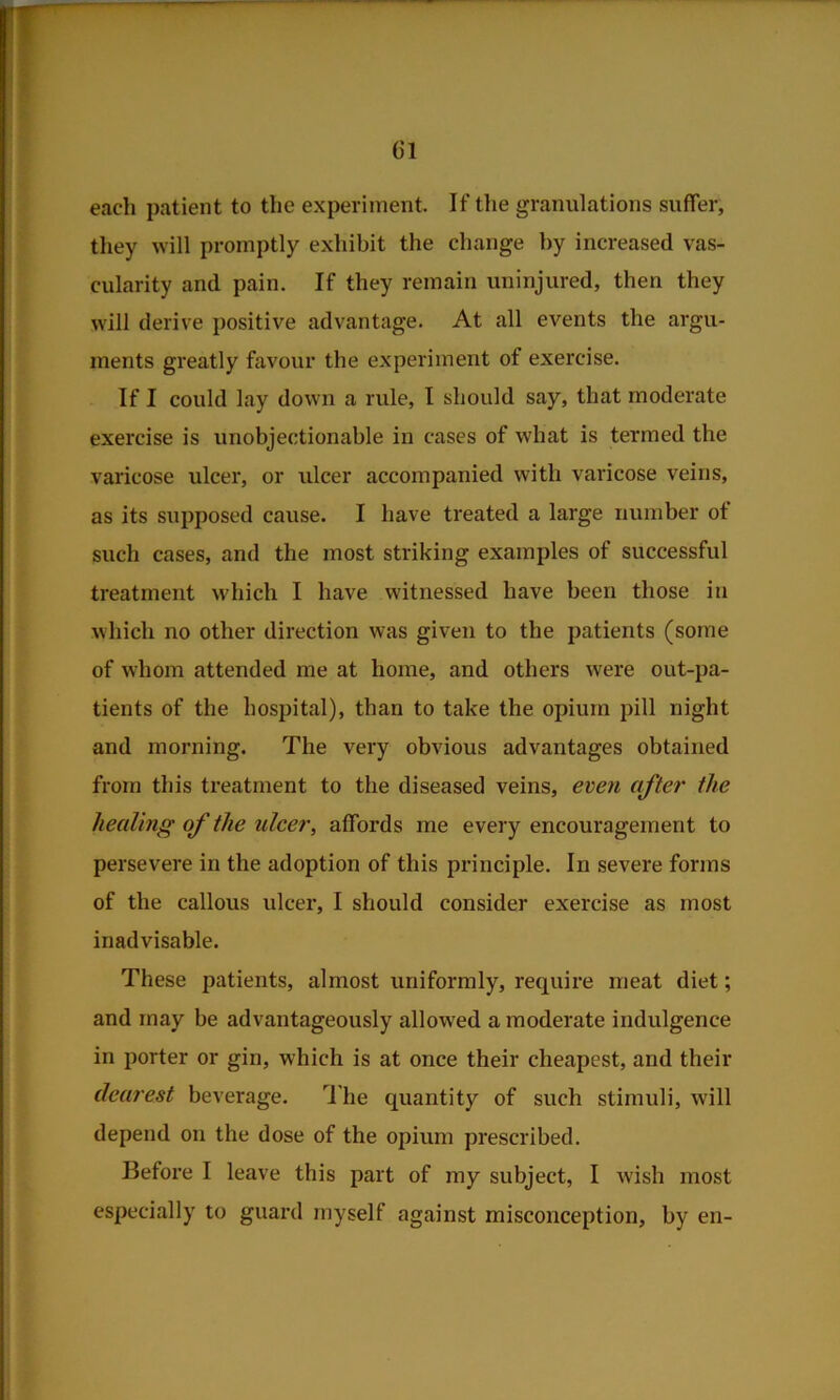 each patient to the experiment. If the granulations suffer, tliey will promptly exhibit the change by increased vas- cularity and pain. If they remain uninjured, then they will derive positive advantage. At all CA'^ents the argu- ments greatly favour the experiment of exercise. If I could lay down a rule, I should say, that moderate exercise is unobjectionable in cases of what is termed the varicose ulcer, or ulcer accompanied with varicose veins, as its supposed cause. I have treated a large number ot such cases, and the most striking examples of successful treatment which I have witnessed have been those in which no other direction was given to the patients (some of whom attended me at home, and others were out-pa- tients of the hospital), than to take the opium pill night and morning. The very obvious advantages obtained from this treatment to the diseased veins, even after the healing of the ulcer, affords me every encouragement to persevere in the adoption of this principle. In severe forms of the callous ulcer, I should consider exercise as most inadvisable. These patients, almost uniformly, require meat diet; and may be advantageously allowed a moderate indulgence in porter or gin, which is at once their cheapest, and their dearest beverage. 'I’he quantity of such stimuli, will depend on the dose of the opium prescribed. Before I leave this part of my subject, I wish most especially to guard myself against misconception, by en-