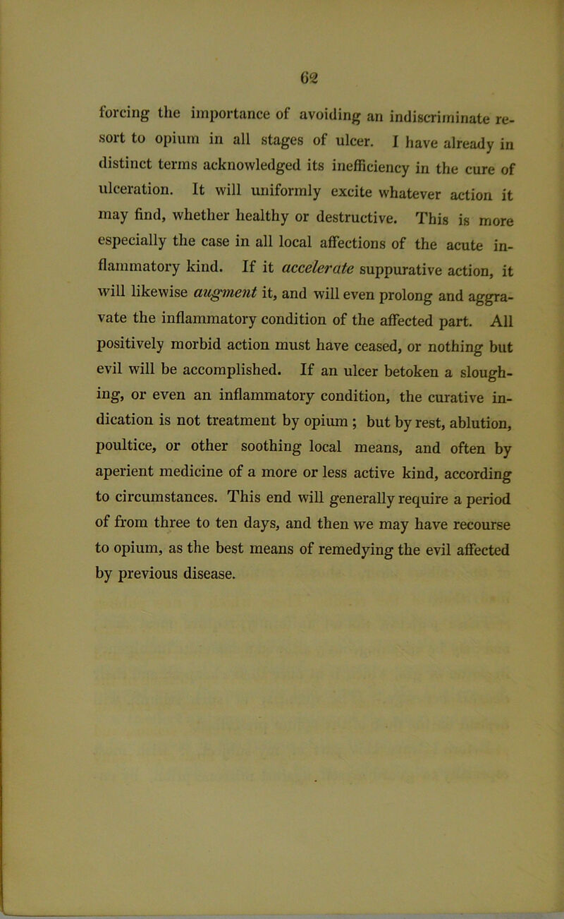 G2 forcing the importance of avoiding an indiscriminate re- sort to opium in all stages of ulcer. I have already in distinct terms acknowledged its inefiiciency in the cure of ulceration. It will uniformly excite whatever action it may find, whether healthy or destructive. This is more especially the case in all local affections of the acute in- flammatory kind. If it accelerate suppurative action, it will likewise augment it, and will even prolong and aggra- vate the inflammatory condition of the affected part. All positively morbid action must have ceased, or nothing but evil will be accomplished. If an ulcer betoken a slough- ing, or even an inflammatory condition, the curative in- dication is not treatment by opium ; but by rest, ablution, poultice, or other soothing local means, and often by aperient medicine of a more or less active kind, according to circumstances. This end will generally require a period of from three to ten days, and then we may have recourse to opium, as the best means of remedying the evil afiected by previous disease.