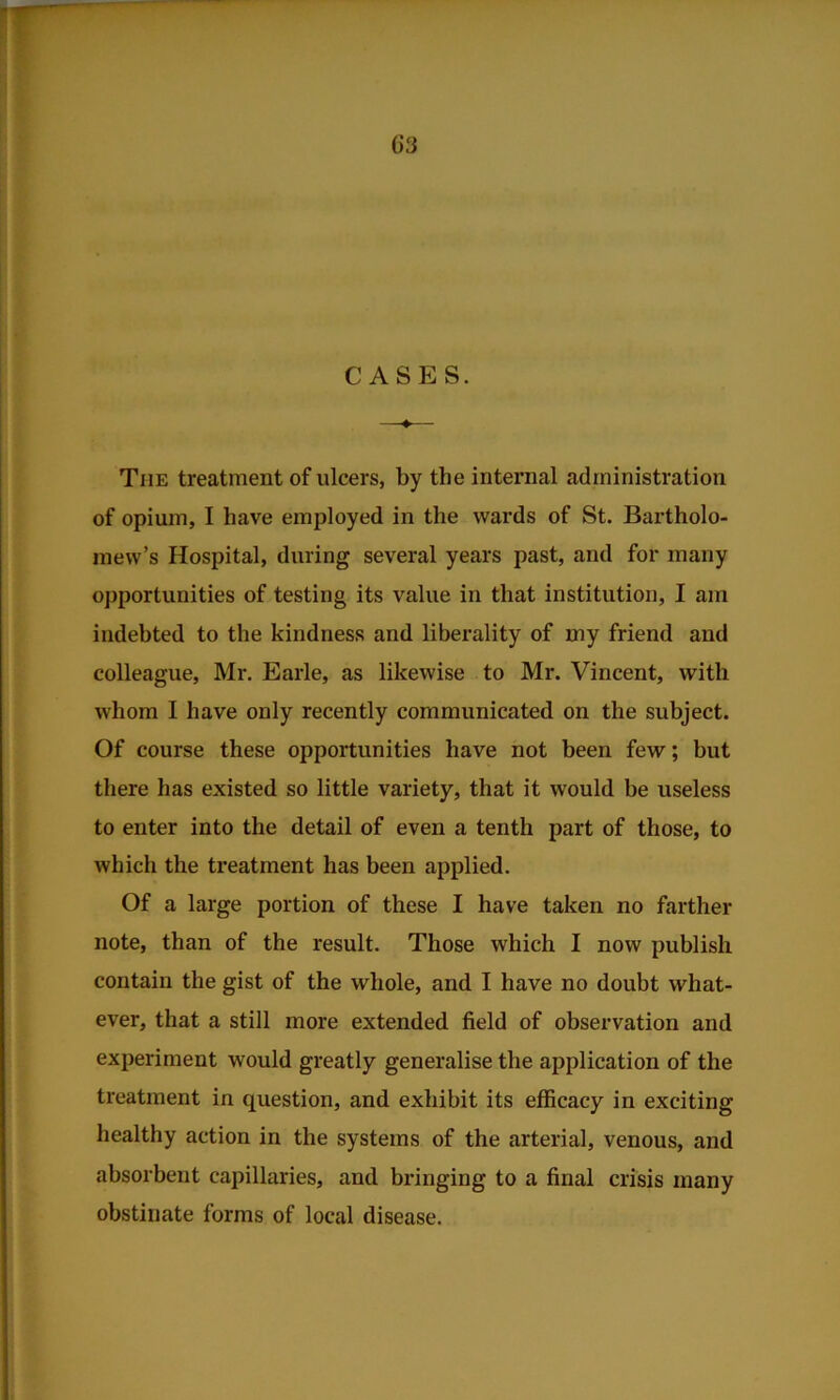 The treatment of ulcers, by the internal administration of opium, I have employed in the wards of St. Bartholo- mew’s Hospital, during several years past, and for many opportunities of testing its value in that institution, I am indebted to the kindness and liberality of my friend and colleague, Mr. Earle, as likewise to Mr. Vincent, with whom I have only recently communicated on the subject. Of course these opportunities have not been few; but there has existed so little variety, that it would be useless to enter into the detail of even a tenth part of those, to which the treatment has been applied. Of a large portion of these I have taken no farther note, than of the result. Those which I now publish contain the gist of the whole, and I have no doubt what- ever, that a still more extended field of observation and experiment would greatly generalise the application of the treatment in question, and exhibit its efficacy in exciting healthy action in the systems of the arterial, venous, and absoi'bent capillaries, and bringing to a final crisis many obstinate forms of local disease.