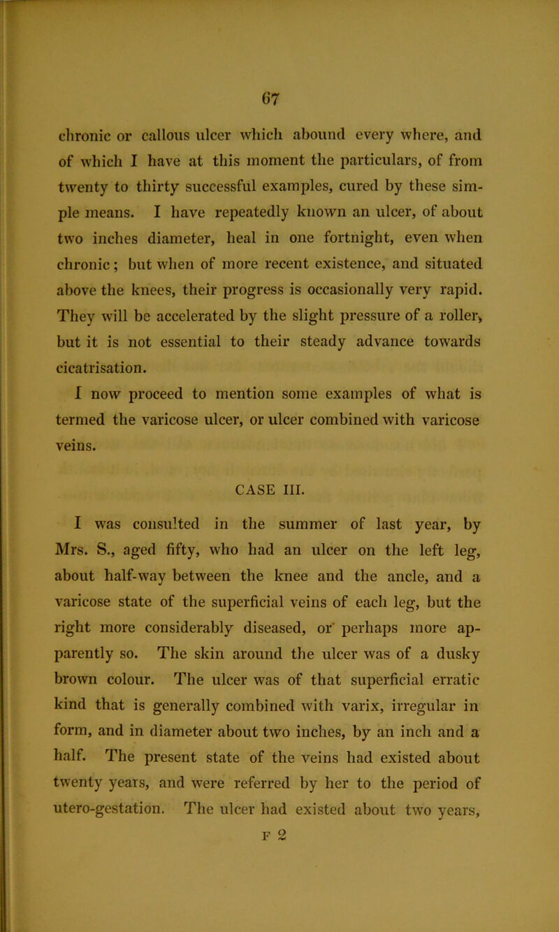 dironic or callous ulcer which abound every where, and of which I have at this moment the particulars, of from twenty to thirty successful examples, cured by these sim- ple means. I have repeatedly known an ulcer, of about two inches diameter, heal in one fortnight, even when chronic; but when of more recent existence, and situated above the knees, their progress is occasionally very rapid. They will be accelerated by the slight pressure of a roller> but it is not essential to their steady advance towards cicatrisation. I now proceed to mention some examples of what is termed the varicose ulcer, or ulcer combined with varicose veins. CASE III. I was consulted in the summer of last year, by Mrs. S., aged fifty, who had an ulcer on the left leg, about half-way between the knee and the ancle, and a varicose state of the superficial veins of each leg, but the right more considerably diseased, or perhaps more ap- parently so. The skin around the ulcer was of a dusky brown colour. The ulcer was of that superficial erratic kind that is generally combined with varix, irregular in form, and in diameter about two inches, by an inch and a half. The present state of the veins had existed about twenty years, and were referred by her to the period of utero-gestation. The ulcer had existed about two years, F 2