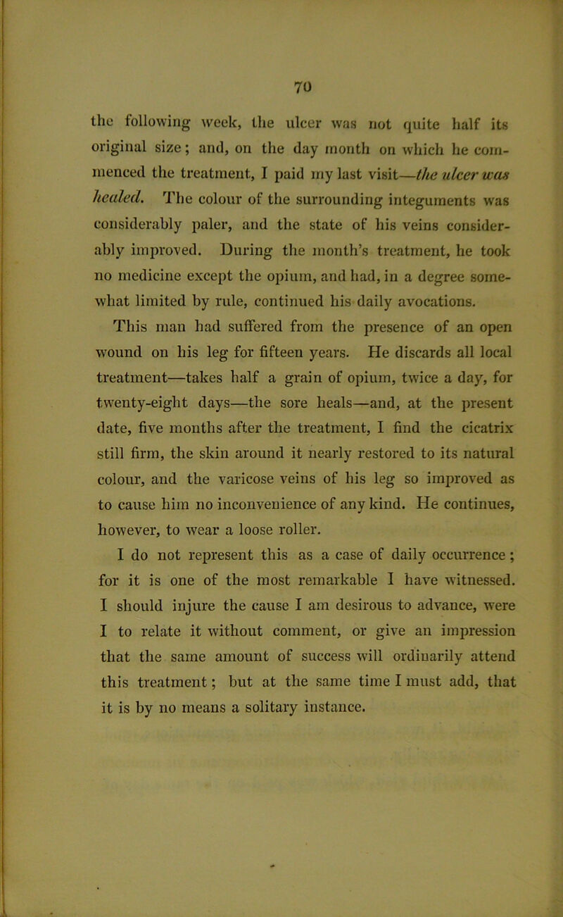 tlic following week, the ulcer was not quite half its original size; and, on the day month on which he com- menced the treatment, I paid my last visit—the ulcer was healed. The colour of the surrounding integuments was considerably paler, and the state of his veins consider- ably improved. During the month’s treatment, he took no medicine except the opium, and had, in a degree some- what limited by rule, continued his daily avocations. This man had suffered from the presence of an open w'ound on his leg for fifteen years. He discards all local treatment—takes half a grain of opium, twice a day, for twenty-eight days—the sore heals—and, at the present date, five months after the treatment, I find the cicatrix still firm, the skin around it nearly restored to its natural colour, and the varicose veins of his leg so improved as to cause him no inconvenience of any kind. He continues, however, to wear a loose roller. I do not represent this as a case of daily occurrence; for it is one of the most remarkable I have witnessed. I should injure the cause I am desirous to advance, were I to relate it without comment, or give an impression that the same amount of success will ordinarily attend this treatment; but at the same time I must add, that it is by no means a solitary instance.