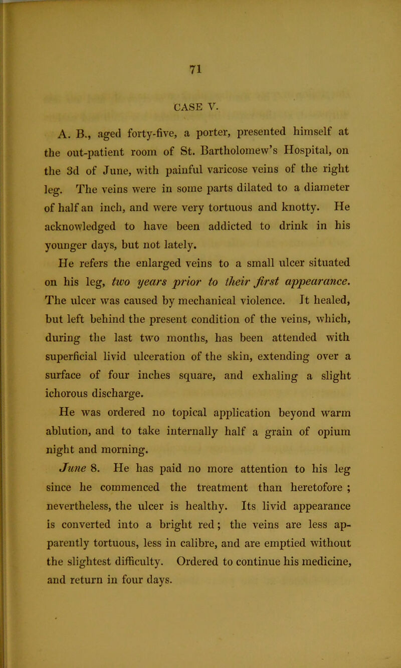 CASE V. A. B., aged forty-five, a porter, presented himself at the out-patient room of St. Bartholomew’s Hospital, on the 3d of June, with painful varicose veins of the right leg. The veins were in some parts dilated to a diameter of half an inch, and were very tortuous and knotty. He acknowledged to have been addicted to drink in his younger days, but not lately. He refers the enlarged veins to a small ulcer situated on his leg, two years prior to their first appearance. The ulcer was caused by mechanical violence. It healed, but left behind the present condition of the veins, which, during the last two months, has been attended with superficial livid ulceration of the skin, extending over a surface of four inches square, and exhaling a slight ichorous discharge. He was ordered no topical application beyond warm ablution, and to take internally half a grain of opium night and morning. June 8. He has paid no more attention to his leg since he commenced the treatment than heretofore ; nevertheless, the ulcer is healthy. Its livid appearance is converted into a bright red; the veins are less ap- parently tortuous, less in calibre, and are emptied without the slightest difficulty. Ordered to continue his medicine, and return in four days.