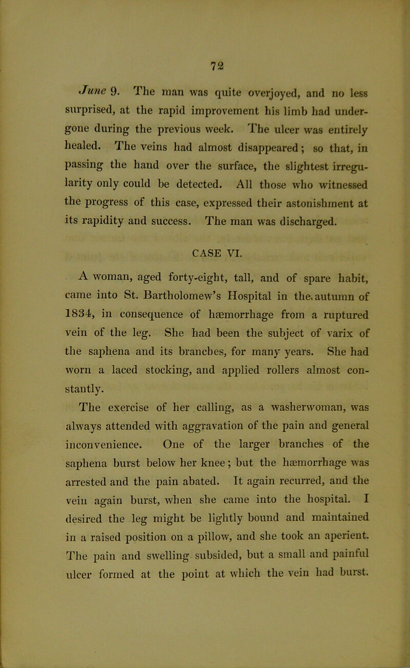 June 9. The man was quite overjoyed, and no less surprised, at the rapid improvement his limb had under- gone during the previous week. The ulcer was entirely healed. The veins had almost disappeared; so that, in passing the hand over the surface, the slightest irregu- larity only could be detected. All those who witnessed the progress of this case, expressed their astonishment at its rapidity and success. The man was discharged. CASE VI. A woman, aged forty-eight, tall, and of spare habit, came into St. Bartholomew’s Hospital in the, autumn of 1834, in consequence of haemorrhage from a ruptured vein of the leg. She had been the subject of varix of the saphena and its branches, for many years. She had worn a laced stocking, and applied rollers almost con- stantly. The exercise of her calling, as a washerwoman, was always attended with aggravation of the pain and general inconvenience. One of the larger branches of the saphena burst below her knee; but the hsmorrhage was arrested and the pain abated. It again recurred, and the vein again burst, when she came into the hospital. I desii-ed the leg might be lightly bound and maintained in a raised position on a pillow, and she took an aperient. The pain and swelling subsided, but a small and painful ulcer formed at the point at which the vein had burst.