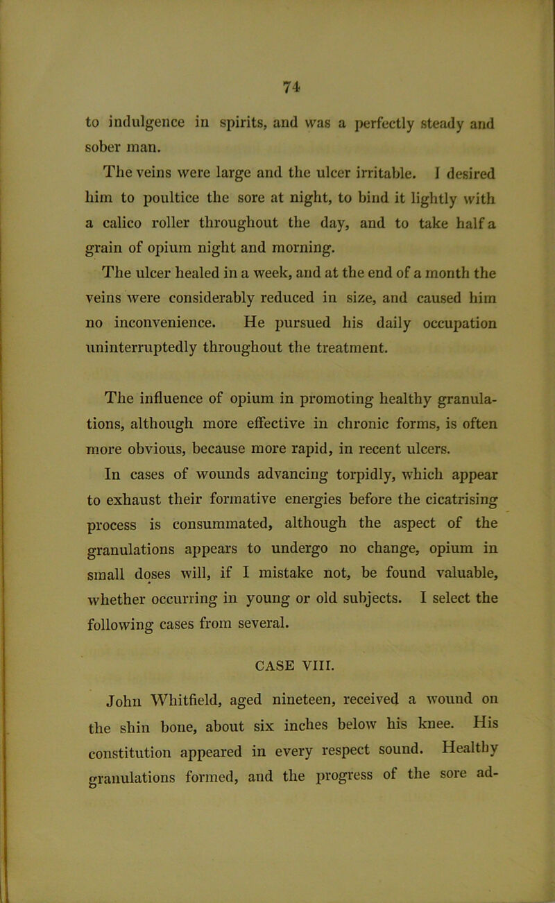 to indulgence in spirits, and was a perfectly steady and sober man. The veins were large and the ulcer irritable. I desired him to poultice the sore at night, to bind it lightly with a calico roller throughout the day, and to take half a grain of opium night and morning. The ulcer healed in a week, and at the end of a month the veins were considerably reduced in size, and caused him no inconvenience. He pursued his daily occupation uninterruptedly throughout the treatment. The influence of opium in promoting healthy granula- tions, although more effective in chronic forms, is often more obvious, because more rapid, in recent ulcers. In cases of wounds advancing torpidly, which appear to exhaust their formative energies before the cicatrising process is consummated, although the aspect of the granulations appears to undergo no change, opium in small doses will, if I mistake not, be found valuable, whether occurring in young or old subjects. I select the following cases from several. CASE VIII. John Whitfield, aged nineteen, received a wound on the shin bone, about six inches below his knee. His constitution appeared in every respect sound. Healthy granulations formed, and the progress of the sore ad-