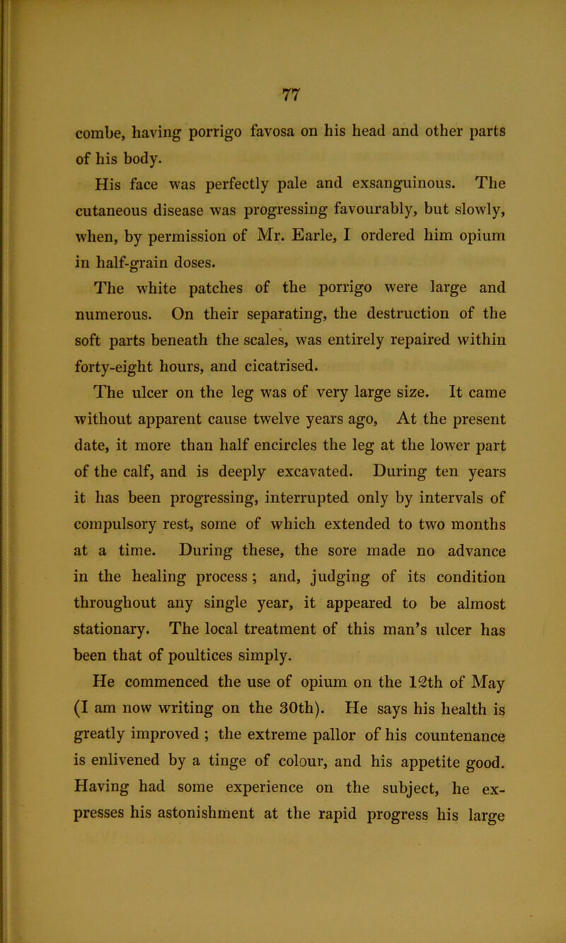 combe, having porrigo favosa on his head and other parts of his body. His face was perfectly pale and exsanguinous. The cutaneous disease was progressing favourably, but slowly, when, by permission of Mr. Earle, I ordered him opium in half-grain doses. The white patches of the porrigo were large and numerous. On their separating, the destruction of the soft parts beneath the scales, was entirely repaired within forty-eight hours, and cicatrised. The ulcer on the leg was of very large size. It came without apparent cause twelve years ago. At the present date, it more than half encircles the leg at the lower part of the calf, and is deeply excavated. During ten years it has been progressing, interrupted only by intervals of compulsory rest, some of which extended to two months at a time. During these, the sore made no advance in the healing process ; and, judging of its condition throughout any single year, it appeared to be almost stationary. The local treatment of this man’s ulcer has been that of poultices simply. He commenced the use of opium on the 12th of May (I am now writing on the 30th). He says his health is greatly improved ; the extreme pallor of his countenance is enlivened by a tinge of colour, and his appetite good. Having had some experience on the subject, he ex- presses his astonishment at the rapid progress his large