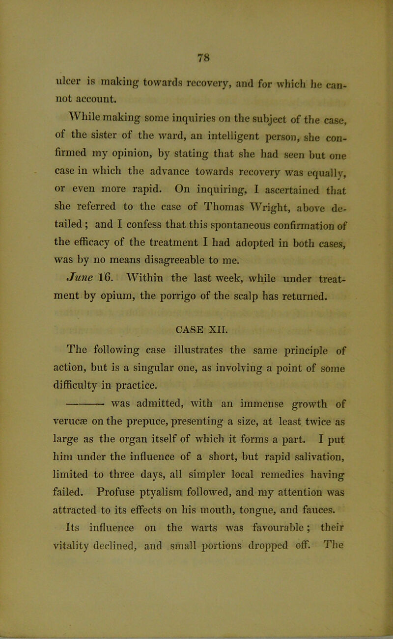 ulcer is making towards recovery, and for which lie can- not account. ^Vhile making some inquiries on the subject of the case, of the sister of the ward, an intelligent person, she con- firmed my opinion, by stating that she had seen but one case in which the advance towards recovery was equally, or even more rapid. On inquiring, I ascertained that she referred to the case of Thomas Wright, above de- tailed ; and I confess that this spontaneous confirmation of the efficacy of the treatment I had adopted in both cases, was by no means disagreeable to me. June 16. Within the last week, while under treat- ment by opium, the porrigo of the scalp has returned. CASE XII. The following case illustrates the same principle of action, hut is a singular one, as involving a point of some difficulty in practice. was admitted, with an immense growth of verucas on the prepuce, presenting a size, at least twice as large as the organ itself of which it forms a part. I put him under the influence of a short, but rapid salivation, limited to three days, all simpler local remedies having failed. Profuse ptyalism followed, and my attention was attracted to its effects on his mouth, tongue, and fauces. Its influence on the warts was favourable; their vitality declined, and small portions dropped off. The