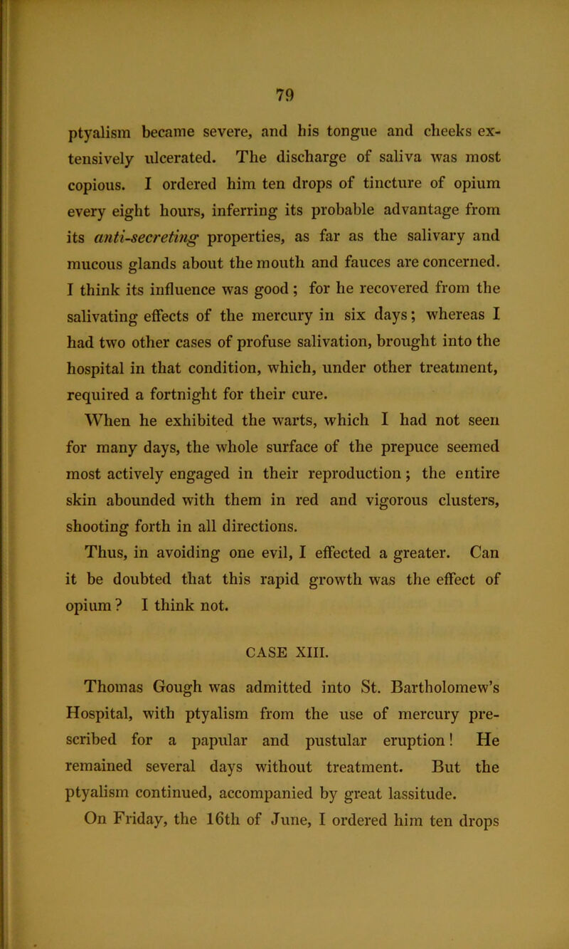 ptyalism became severe, and his tongue and cheeks ex- tensively ulcerated. The discharge of saliva was most copious. I ordered him ten drops of tincture of opium every eight hours, inferring its probable advantage from its anti-secreting properties, as far as the salivary and mucous glands about the mouth and fauces are concerned. I think its influence was good; for he recovered from the salivating effects of the mercury in six days; whereas I had two other cases of profuse salivation, brought into the hospital in that condition, which, under other treatment, required a fortnight for their cure. When he exhibited the warts, which I had not seen for many days, the whole surface of the prepuce seemed most actively engaged in their reproduction; the entire skin abounded with them in red and vigorous clusters, shooting forth in all directions. Thus, in avoiding one evil, I effected a greater. Can it be doubted that this rapid growth was the effect of opium ? I think not. CASE XIII. Thomas Gough was admitted into St. Bartholomew’s Hospital, with ptyalism from the use of mercury pre- scribed for a papular and pustular eruption! He remained several days without treatment. But the ptyalism continued, accompanied by great lassitude. On Friday, the 16th of June, I ordered him ten drops