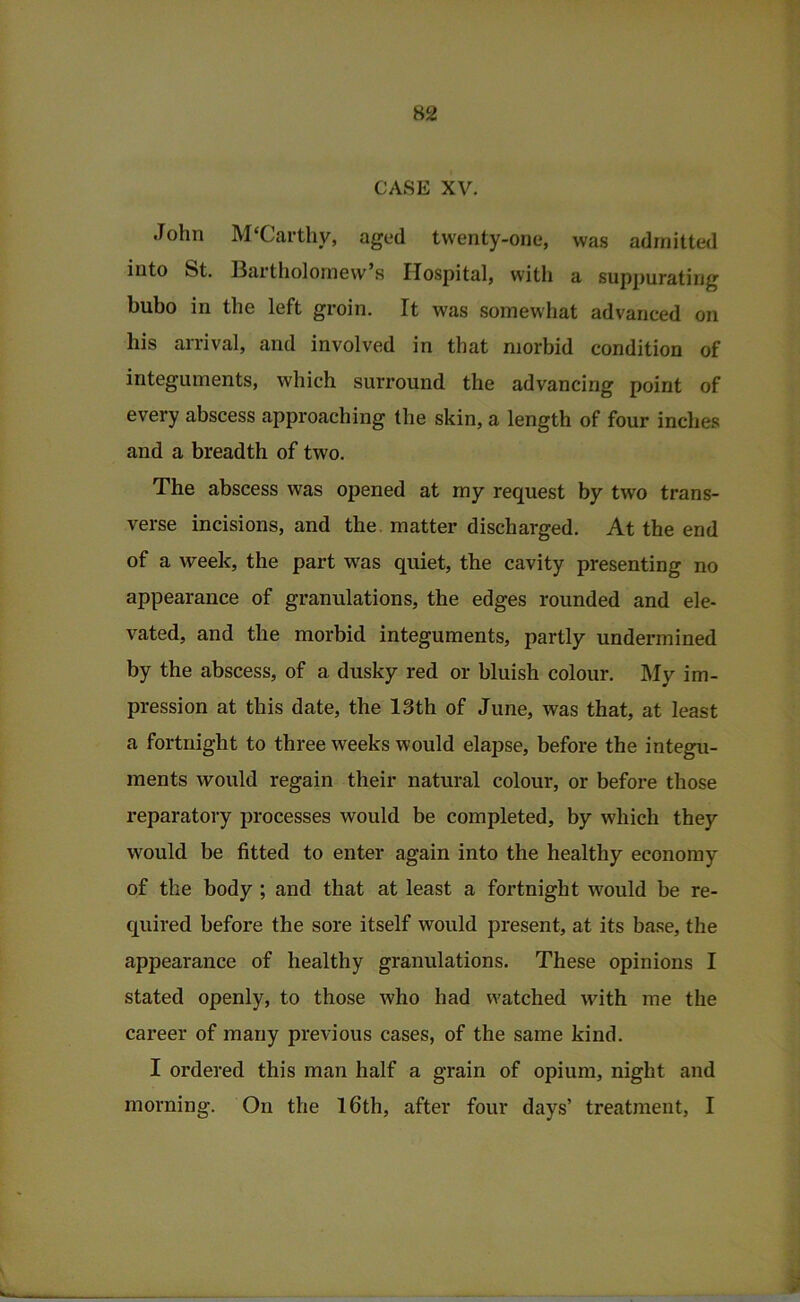 CASE XV. John M‘Carthy, aged twenty-one, was admitted into St. Bartholomew’s Hospital, with a suppurating bubo in the left groin. It was somewhat advanced on his arrival, and involved in that morbid condition of integuments, which surround the advancing point of every abscess approaching the skin, a length of four inches and a breadth of two. The abscess was opened at my request by two trans- verse incisions, and the. matter discharged. At the end of a week, the part was quiet, the cavity presenting no appearance of granulations, the edges rounded and ele- vated, and the morbid integuments, partly undermined by the abscess, of a dusky red or bluish colour. My im- pression at this date, the 13th of June, was that, at least a fortnight to three weeks would elapse, before the integu- ments would regain their natural colour, or before those reparatory processes would be completed, by which they would be fitted to enter again into the healthy economy of the body ; and that at least a fortnight would be re- quired before the sore itself would present, at its base, the appearance of healthy granulations. These opinions I stated openly, to those who had watched with me the career of many previous cases, of the same kind. I ordered this man half a grain of opium, night and morning. On the l6th, after four days’ treatment, I