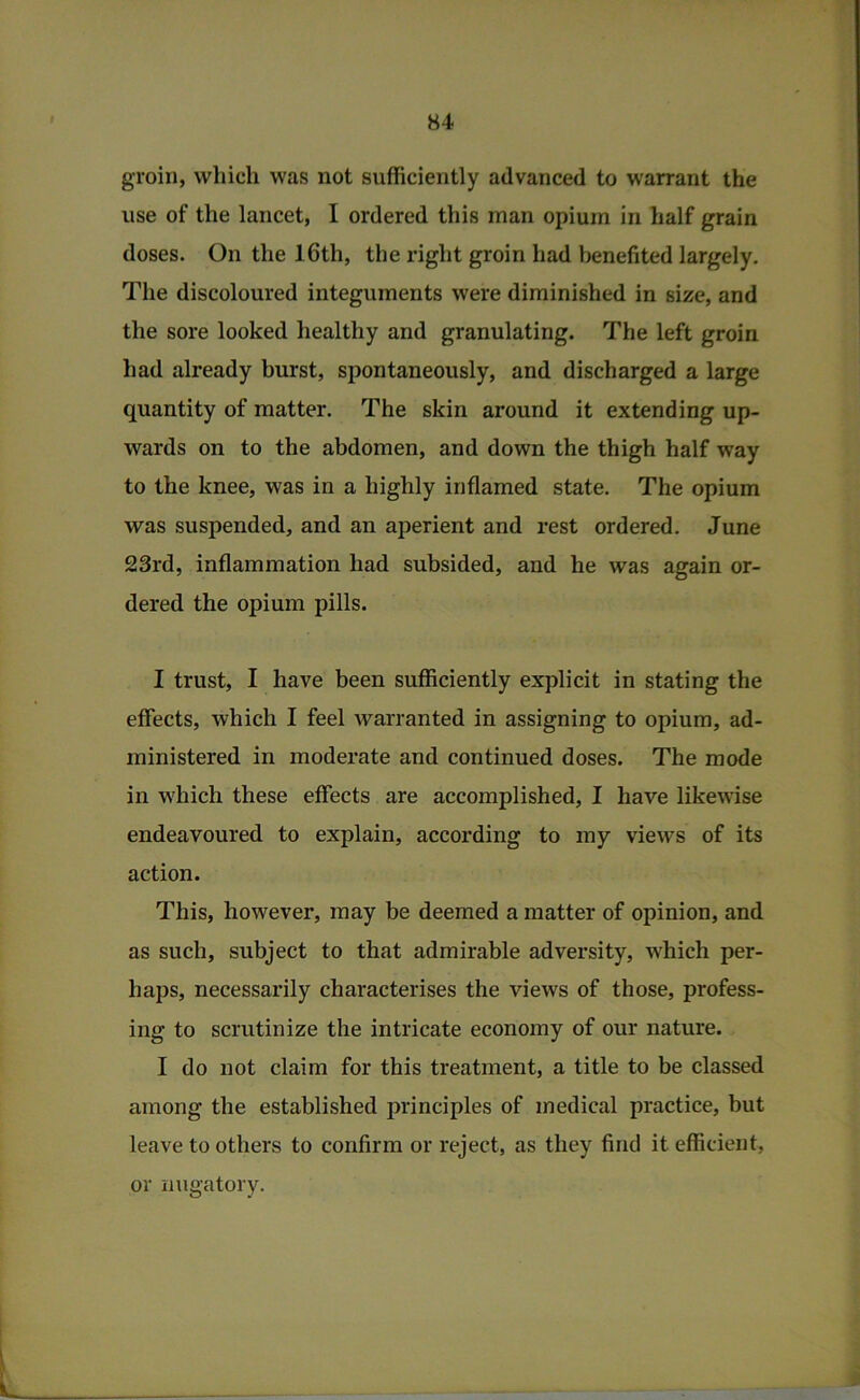 groin, which was not sufficiently advanced to warrant the use of the lancet, I ordered this man opium in half grain doses. On the 16th, the right groin had benefited largely. The discoloured integuments were diminished in size, and the sore looked healthy and granulating. The left groin had already burst, spontaneously, and discharged a large quantity of matter. The skin around it extending up- wards on to the abdomen, and down the thigh half way to the knee, was in a highly inflamed state. The opium was suspended, and an aperient and rest ordered. June 23rd, inflammation had subsided, and he was again or- dered the opium pills. I trust, I have been sufficiently explicit in stating the effects, which I feel warranted in assigning to opium, ad- ministered in moderate and continued doses. The mode in w'hich these effects are accomplished, I have likewise endeavoured to explain, according to my views of its action. This, however, may be deemed a matter of opinion, and as such, subject to that admirable adversity, which per- haps, necessarily characterises the views of those, profess- ing to scrutinize the intricate economy of our nature. I do not claim for this treatment, a title to be classed among the established principles of medical practice, but leave to others to confirm or reject, as they find it efficient, or nugatory.