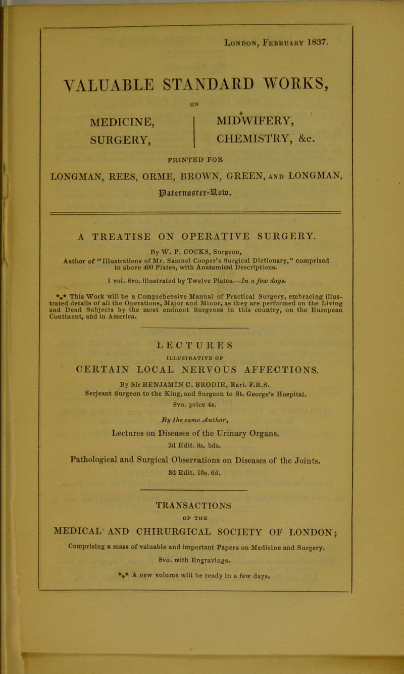 London, February 1837. VALUABLE STANDARD WORKS, MEDICINE, MIDWIFERY, SURGERY, CHEMISTRY, &c. PRINTED FOR LONGMAN, REES, ORME, BROWN, GREEN, and LONGMAN, Patcrnos!ter=lRoto, A TREATISE ON OPERATIVE SURGERY. By W. P. COCKS, Surgeon, Autlior of ‘'Illustrations of Mr. Samuel Cooper's Surgical Dictionary,** comprised in above 400 Plates, with Anatomical Descriptions. 1 vol. 8vo. illustrated by Twelve Plates.—Jn a few days* *4* This Work will be a Comprehensive Manual of Practical Surgery, embracing illus- trated details of all the Operations, Major and Minor, as they are performed on the Living and Dead Subjects by the most eminent Surgeons in this country, on the European Continent, and in America. LECTURES ILLUSTRATIVE OP CERTAIN LOCAL NERVOUS AFFECTIONS. By Sir BENJAMIN C. BRODIE, Bart. F.R.S. Seijeant Surgeon to the King, and Surgeon to St. George’s Hospital. 8vo. price 4s. By the same Author, Lectures on Diseases of the Urinary Organs. 2d Edit. 8s. bds. Pathological and Surgical Observations on Diseases of the Joints. 8d Edit. 10s. 6d. TRANSACTIONS OF THB MEDICAL-AND CHIRURGICAL SOCIETY OF LONDON; Comprising a mass of valuable and important Papers on Medicine and Surgery. 8vo. with Engravings. **,* A new volume will be ready in a few days*