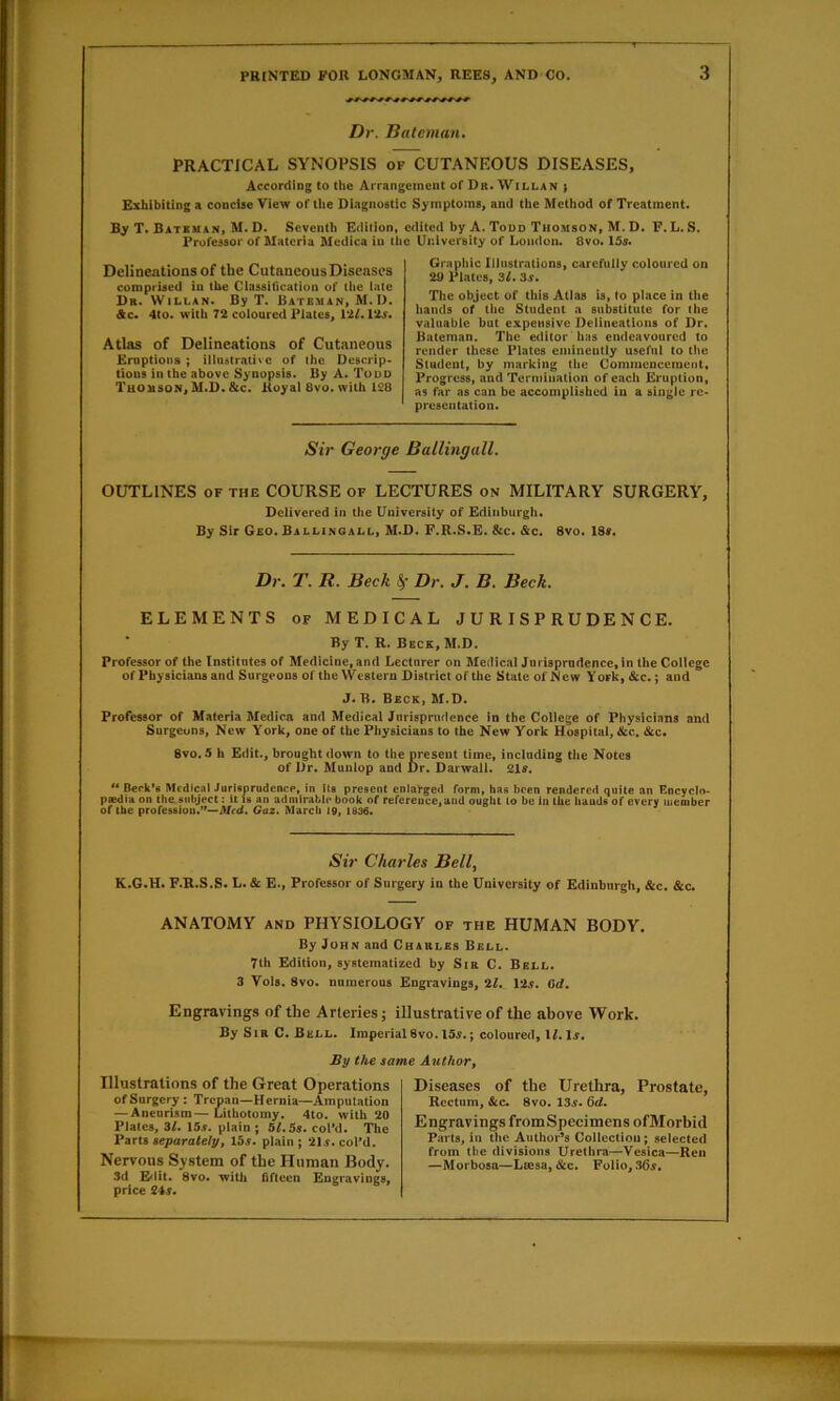 Dr. Batcman» PRACTICAL SYNOPSIS of CUTANROUS DISEASES, According to the Arrangement of Dr.Willan > Exhibiting a concise View of the Diagnostic Symptoms, and the Method of Treatment. By T. Bateman, M. D. Seventh Edition, edited by A. Todd Thomson, M. D. F.L.S. Professor of Materia Medica in the Uidversity of Loudon. 8vo. 15s. DelineatioDSof tbe CutancousDiscnscs comprised in tbe Classification of the late Dr. Willan. By T. Bateman, M. D. Ac* 4to. with 72 coloured Plates, 12f. 125. Atlas of Delineations of Cutaneous Eruptions ; illustrative of the Deserip* tious in tbe above Synopsis. By A. Tudd Thomson, M.D. &c. Royal 8vo. with 128 Graphic Illustrations, carefully coloured on 2U Plates, 3L 3s» The object of this Atlas is, to place in tbe hands of the Student a substitute for the valuable but expensive Delineations of Dr. Bateman. The editor has endeavoured to render these Plates eminently useful to the Student, by marking the Commcncemetit, Progress, and Termination of each Eruption, as far as can be accomplished in a single re- presentation. Sir George BallingalL OUTLINES OF THE COURSE of LECTURES on MILITARY SURGERY, Delivered in the University of Edinburgh. By Sir Geo. BALLINOAI.L, M.D. F.R.S.E. &c. &c. 8vo. 18f. Dr, T, R, Beck Dr, J, B. Beck, ELEMENTS of MEDICAL JURISPRUDENCE. By T. R. Beck, M.D. Professor of the Institutes of Medicine, and Lecturer on Medical Jurisprudence,in the College of Physicians and Surgeons of the Western District of the State ofNcw York,&c.; and J. B. Beck, M.D. Professor of Materia Medica and Medical Jurisprudence in the College of Physicians and Surgeons, New York, one of the Physicians to the New York Hospital, &c, &c. 8vo. 5 h Edit., brought down to the present time, including the Notes of Dr. Munlop and Dr. Darwall. 21s. '* Berk*e McdlcalJurUprudence, In lu present enlarged form, has been rendered quite an Encyclo- paediH on the subject; it U an admirable book of reference,and ought to be in the bauds of every member of the profession.”—Afrd. Oaz. March 10, 1836. Sir Charles Bell^ K.6.H. F.R.S.S. L. & E., Professor of Surgery in the University of Edinburgh, &c. &c. ANATOMY AND PHYSIOLOGY of the HUMAN BODY. By John and Charles Bell. 7th Edition, systematized by Sir C. Bell. 3 Vols. 8vo. numerous Engravings, 2L 125. Gd, Engravings of the Arteries; illustrative of the above Work. By Sir C. Bell. Imperial8vo. 155,; coloured, W. I5. By the same Author, Illustrations of the Great Operations of Surgery : Trepan—Hernia—Amputation — Aneurism—Lithotomy. 4to. with 20 Plates, 3/. 155. plain j 51,58, colM. The Parts separately, 155. plain ; 215. coFd. Nervous System of the Human Body. 3d El<Ut. 8vo. with fifteen Engravings, price 245. Diseases of the Urethra, Prostate, Rectum, &C. 8vo. 135. Qd, Engravings from Specimens ofMorbid Parts, in the Author’s Collection; selected from the divisions Urethra—Vesica—Ren —Morbosa—Lsesa, &c. Folio, 365,