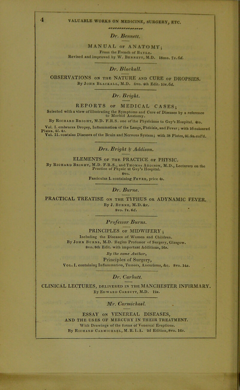 Dr. liennett. MANUAL OF ANATOMY; From the French of Kivi^e. Revised and improved by VV. Bennett, M.D. ISino. 7s. 6d. Dr. Jiluchall. OBSERVATIONS on tiif. NATURE and CURE op DROPSIES. By John Blacksli., M.D. Bvo. 4tii Edit. lOf.fid. Dr. liright. REPORTS OF MEDICAL CASES; Selected with a view ofillustrating the Symptoms and Core of Diseases by a reference to Morbid Anatomy. By Richard Brioht, M.D. F.R.S. one of the Pliysicians to Guy’s Hospiul. 4to. Vol. I. embraces Dropsy, Inflammation of the Lungs, Pbtliisis, and Fever: with iGcoloored Plates, 4f. 4.r. Vol. II. contains Diseases of the Brain and Nervous System; with 38 Plates, Bf.9a.coPd. Drs. Bright ^ Addison, ELEMENTS of thf. PRACTICE of PHYSIC. By Richard Bright, M.D. F.R.S., andTHOMAs Addison, M.D., Lecturers on the Practice of Physic at Guy’s Hospital. 8vo. Fasciculus I. containing Fever, price 4s. Dr. Burne. PRACTICAL TREATISE on the TYPHUS or ADYNAMIC FEVER. By J. Burne, M.D. &c. 8vo. 7s. 6d. Professor Burns. PRINCIPLES OF MIDWIFERY; Including the Diseases of Women and Children. By John Burns, M.D. Regius Professor of Surgery, Glasgow. 8vo. 8th Edit, with important Additions, 1G«. By the same Author, Principles of Surgery, You. I. containing Inflammation, Tumors, Aneurisms, &c. 8vo. 14r. Dr. Carhutt. CLINICAL LECTURES, delivered in the MANCHESTER INFIRMARY. By Ed WARD Carbutt, M.D. 12a. Mr. Carmichael. ESSAY ON VENEREAL DISEASES, AND THE USES OF MERCURY IN THEIR TREATMENT. With Drawings of the forms of Venereal Eruptions. By Richard Carmicuael, M.R. i.A. 2d Edition,8vo. 16a.