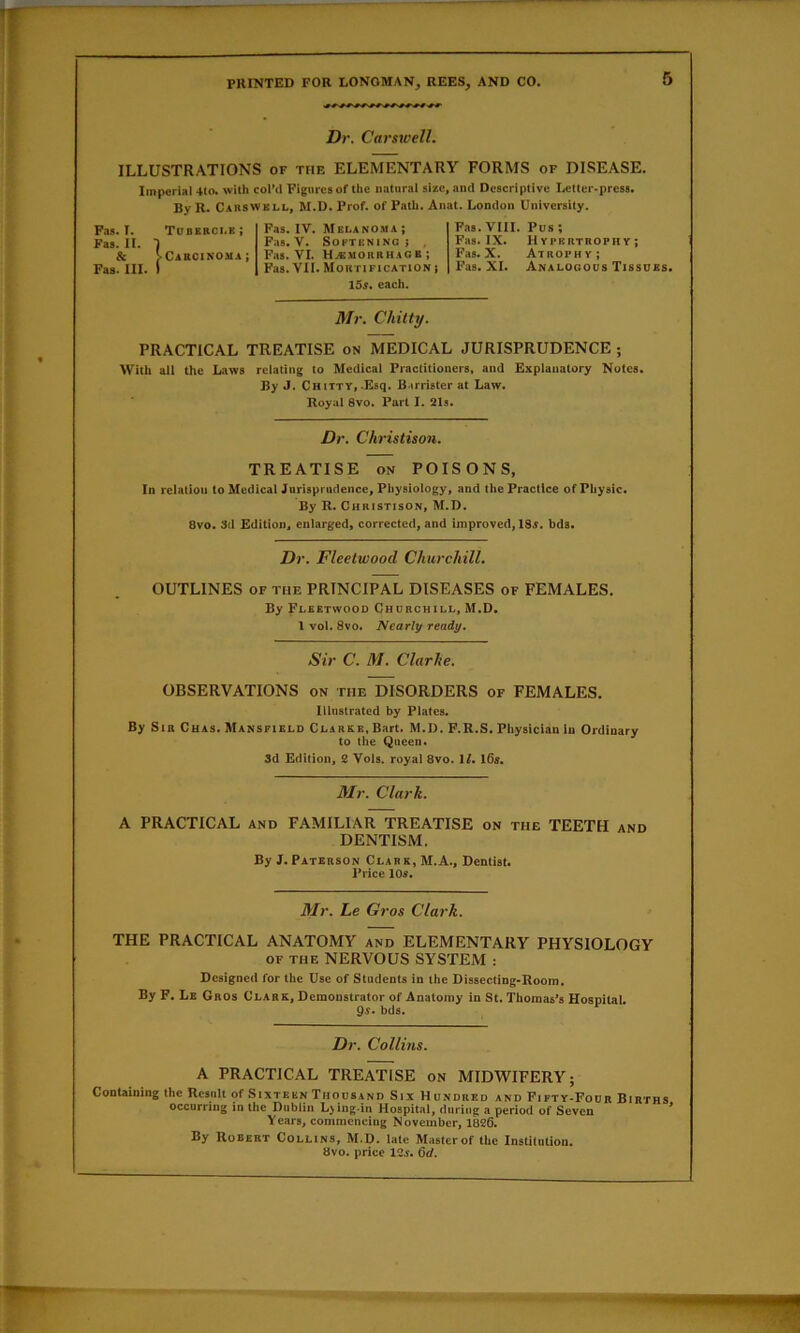 Dr. Carsroell. ILLUSTRATIONS of the ELEMENTARY FORMS of DISEASE. Imperial 410. with col’ii Figures of the natural size, and Descriptive Letter-press. By R. Cabswkll, M.D. Prof, of Path. Anat. London University. Fas. T. Toberci.e; Fas. II. 1 & J-CAaciNOMA; Fas. III. I Fas. IV. hi ELAN OH a; Fas. V. Softening i , Fas. VI. H.KMORRHAGE; Fas. VII. Mortification j 15s. each. Fas.VIII. Pus; Fas. IX. Hypertrophy; Fas. X. Atrophy; Fas. XI. Analogous Tissues. Mr. Chitty. PRACTICAL TREATISE on MEDICAL JURISPRUDENCE ; With all the Laws relating to Medical Practitioners, and Explanatory Notes. By J. Chitty, Esq. B.irrister at Law. Royal 8vo. Part I. 2Is. Dr. Ckristison. TREATISE on POISONS, In relation to Medical Jurisprudence, Physiology, and the Practice of Physic. By R. Chbistison, M.D. 8vo. 3d Edition, enlarged, corrected, and improved, 18i. bds. Dr. Fleetwood ChurcMll. OUTLINES OF THE PRINCIPAL DISEASES of FEMALES. By Fleetwood Churchill, M.D. 1 vol. 8vo. Nearly ready. Sir C. M. Clarlie. OBSERVATIONS on the DISORDERS of FEMALES. Illustrated by Plates. By Sir Cuas. Mansfield Clarke, Bart. M.D. F.R.S. Physician in Ordinary to the Queen. 3d Edition, 2 Vols. royal 8vo. 11. I6s. 3Ir. Clark. A PRACTICAL and FAMILIAR TREATISE on the TEETH and DENTISM. By J. Paterson Clark,M.A., Dentist. Price 10s. 3Ir, Le Gros Clark. THE PRACTICAL ANATOMY and ELEMENTARY PHYSIOLOGY OF the NERVOUS SYSTEM : Designed for the Use of Students in the Dissecting-Room. By F. Le Gros Clark, Demonstrator of Anatomy in St. Thomas’s Hospital. 9r. bds. Dr. Collins. A PRACTICAL TREATISE on MIDWIFERY; ConUining the Result of Sixteen Thousand Six Hundred and Fifty-Four Births occurring in the Dublin Ljing-in Hospital, during a period of Seven * Years, commencing November, 1826. By Robert Collins, M.D. late Master of the Institution. 8vo. price 12j. 6d.