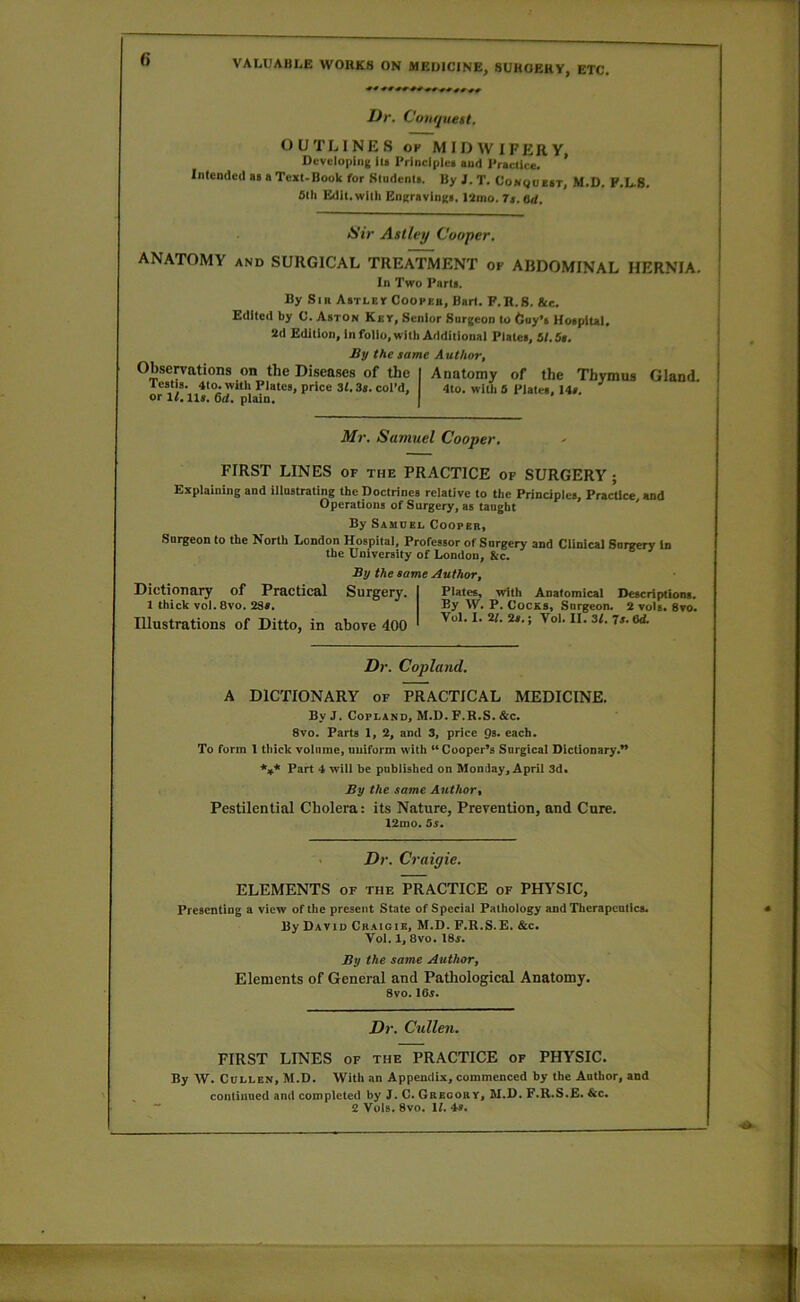 Dr. Couquett. OUTLINES OF MIDWIFERY Developing ill Principle! and Praclice. ’ Intended a> a Teat-Book for Sludenta. By J. T. CoNgoEiT, M.D, F.L.8. filh Edit, with EneravingB. I2mo. 7a. 6<f. <S'iV Aslley Cooper, ANATOMY AND SURGICAL TREATMENT of ABDOMINAL HERNIA. In Two Part!, By Sin Abtlev Coopeb, Bart. F.R.8. tee. Edited by C. Aston Key, Senior Surgeon to tluy’s Hoipltal. 2d Edition, In folio, with Additional Plates, 51.5i. Sy the same Author, Observations on the Diseases of the I Anatomy of the Thymus Icstia. 4to. with Plates, price 31.3s. col’d, 4to. with 0 Plates, Us. or 11. Us. 6d. plain. | Gland. Mr, Satnuel Cooper, FIRST LINES of the PRACTICE of SURGERY; Explaining and illustrating the Doctrines relative to the Principles, Practice, and Operations of Surgery, as taught By Samuel Cooper, Surgeon to the North London Hospital, Professor of Surgery and Clinical Surgery in the University of London, &c. By the same Author, Dictionary of Practical Surgery. 1 thick vol. 8vo. 2Sa. Illustrations of Ditto, in above 400 Plates, with Anatomical Descriptiont. By W. P. Cocks, Surgeon. 2 vols. 8vo. VoL I. 2/. 2s.; Vol. II. 3/. is. 6d Dr, Copland. A DICTIONARY of PRACTICAL MEDICINE. By J. Copland, M.D. F.R.S. &c. 8vo. Parts 1, 2, and 3, price Qs. each. To form I thick volume, uniform with “Cooper’s Surgical Dictionary.” *3t* Part 4 will be published on Monday, April 3d. By the same Author, Pestilential Cholera: its Nature, Prevention, and Cure. 12mo. 5s. Dr. Craigie. ELEMENTS of the PRACTICE of PHYSIC, Presenting a view of the present State of Special Pathology and Thcrapcnllcs. By David Craigie, M.D. F.R.S.E. &c. Vol. 1, 8VO. I8f. By the same Author, Elements of General and Pathological Anatomy. 8vo. IOt. Dr. Cullen. FIRST LINES of the PRACTICE of PHYSIC. By W. Cdllen, M.D. With an Appendix, commenced by the Author, and continued and completed by J. C. Gregory, M.D. F.R.S.E. &c.