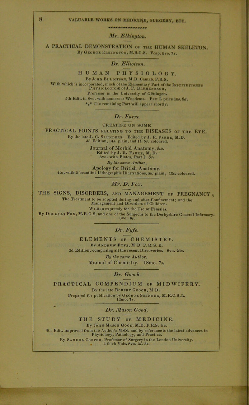 Mr. Elhimjton. A PRACTICAL DEMONSTRATION of the HUMAN SKELETON, By Gsoiioe Klkincton, M.H.C.S. Fcap. Bvo. It. Dr. EllioUon. HUMAN PHYSIOLOGY. By John Elliotson, M.D. Cantab. P.R.S. With which is incorporatutl, much of the Elementary Part of the iNsrlTOTloMEf Physiolouic.« of J. F. Bluuenbach, Professor in the University of Gfittingen. 5th Edit, in 8vo. with numerous Woodcuts. Pan 1. price 10s.Cd. The remaining Part wiii appear shortly. Dr. Farre. TREATISE ON SOME PRACTICAL POINTS relating to the DISEASES of the EYE. By the iate J. C. Saunders. Edited by J. R. Farre, M.D. 3d Edition, 14s. plain, and U. 5s. coloured. Journal of Morbid Anatomy, &e. Edited by J. R. Farre, M. D. 8vo. with Piates, Part I. 6i. By the same Author, Apology for British Anatomy. 4to. with 2 beautiful Lithographic Iilustrations,9s. plain; 12s, coloured. Mr. D. Fox. THE SIGNS, DISORDERS, and MANAGEMENT of PREGNANCY; The Treatment to be adopted during and after Confinement; and the Management and Disorders of Children. Written expressly for the Use of Females. By Douglas Fox, M.H.C.S. and one of the Surgeons to the Derbyshire General Infirmary. Bvo. 6s. Dr. Fyfe. ELEMENTS of CHEMISTRY. By Andrew Fyfb, M.D. F. R. S. E. 2d EditiOD, comprising all the recent Discoveries. Bvo. 24s. By the same Author, Manual of Chemistry. 18mo. 7s. Dr. Gooch. PRACTICAL COMPENDIUM of MIDAVIFERY. By the late Robert Gooch, M.D. Prepared for publication by George Skinner, M.R.C.S.L. 12mo. 7s. Dr. Mason Good. THE STUDY of MEDICINE. By John Mason Good, M.D. F.R.S. &c. 4th Edit, improved from the Author’s MSS. and by reference to the latest advances in Physiology, Pathology, and Practice. By Samuel Cooper, Professor of Surgery in the London University. • 4 thick Vols. Bvo, 'it. 3s.