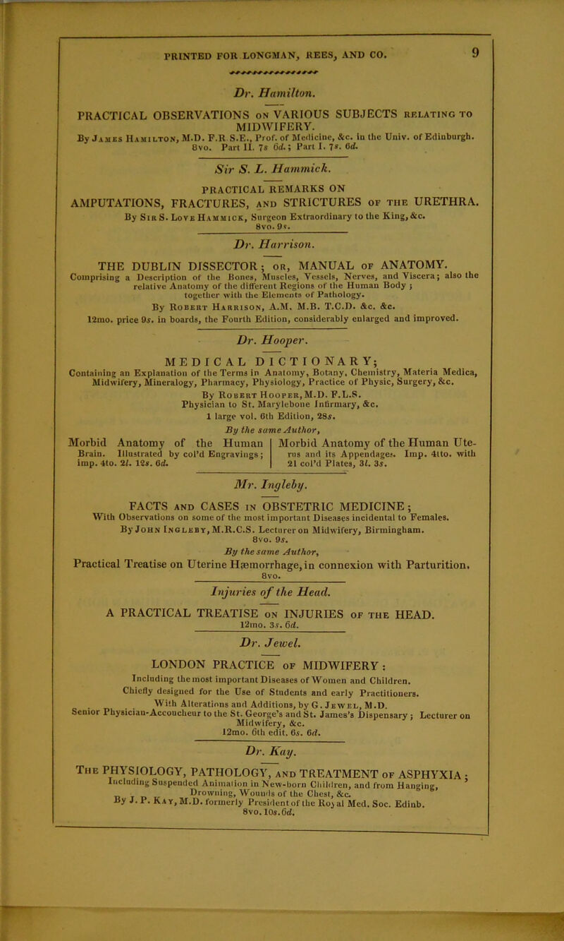 Dr. Hamilton. PRACTICAL OBSERVATIONS on VARIOUS SUBJECTS rf.lating to MIDWIFERY. By Jambs Hamilton, M-D. F.R S.E., Prof, of Meilicine, &c. in the Univ. of Edinburgh. 8vo. Part II. 7s fid.; Part I. 7s. 8d. Sir S. L. Hammick. PRACTICAL REMARKS ON AMPUTATIONS, FRACTURES, and STRICTURES of the URETHRA. By Sir S. Lovb Hammick, Surgeon Extraordinary to Hie King,&c. 8vo» Qy» Dr, Harrison, THE DUBLIN DISSECTOR; or, MANUAL of ANATOMY. Comprising a Description of the Bones, Muscles, Vessels, Nerves, and Viscera; also the relative Anatomy of the different Regions of the Human Body j together with the Elements of Pathology. By Robert Harrison, A.M. M.B. T.C.D. &c. &c. 12mo. price 9^. in boards, the Fourth Edition, considerably enlarged and improved. Dr. Hooper. MEDICAL DICTIONARY; Containing an Explanation of the Terms in Anatomy, Botany. Chemistry, Materia Medica, Midwifery, Mineralogy, Pharmacy, Physiology, Practice of Physic, Surgery, &c. By Robert Hooper,M.D. F.L.S. Physician to St. Marytebone Infirmary, &c. 1 large vol. 0th Edition, 28f. By the same Author, Morbid Anatomy of the Human Brain. Illustrated by coFd Engravings; imp. 4to. 21, 12s. Qd* Morbid Anatomy of the Human Ute- rus and its Appendages. Imp. 4lto. with 21 col*d Plates, 3Z. 3.f. Mr. Tnglehy, FACTS AND CASES in OBSTETRIC MEDICINE; With Observations on some of the most important Diseases incidental to Females. ByJoHN Inoleby, M.R.C.S. Lecturer on Midwifery, Birmingham. 8vo. 9.;. By the same Author, Practical Treatise on Uterine Haemorrhage,in connexion with Parturition. 8vo. Injuries of the Head, A PRACTICAL TREATISE on INJURIES of the HEAD. l2ino. 3.?. 6rf. Dr. Jewel. LONDON PRACTICE of MIDWIFERY: Including the most important Diseases of Women and Children. Chiefly designed for the Use of Students and early Practitioners. With Alterations and Additions,by G. Jewel, M.D. Senior Physician*Accoucheur to the St. George’s and St. Jameses Dispensary; Lecturer on Midwifery, &c. 12mo. 6lh edit. C5. 6rf. Dr. Kay. The physiology, PATHOLOGY, and TREATMENT of ASPHYXIA ; Including Suspended Animaiion in New-born Chililren, and from Hanging, Drowning, Wounds of Ihe Chest, &c. By J. P. Kay, M.D. formerly President of tbc Koial Med. Soc. EUinb. 8vo. lOs.fld.