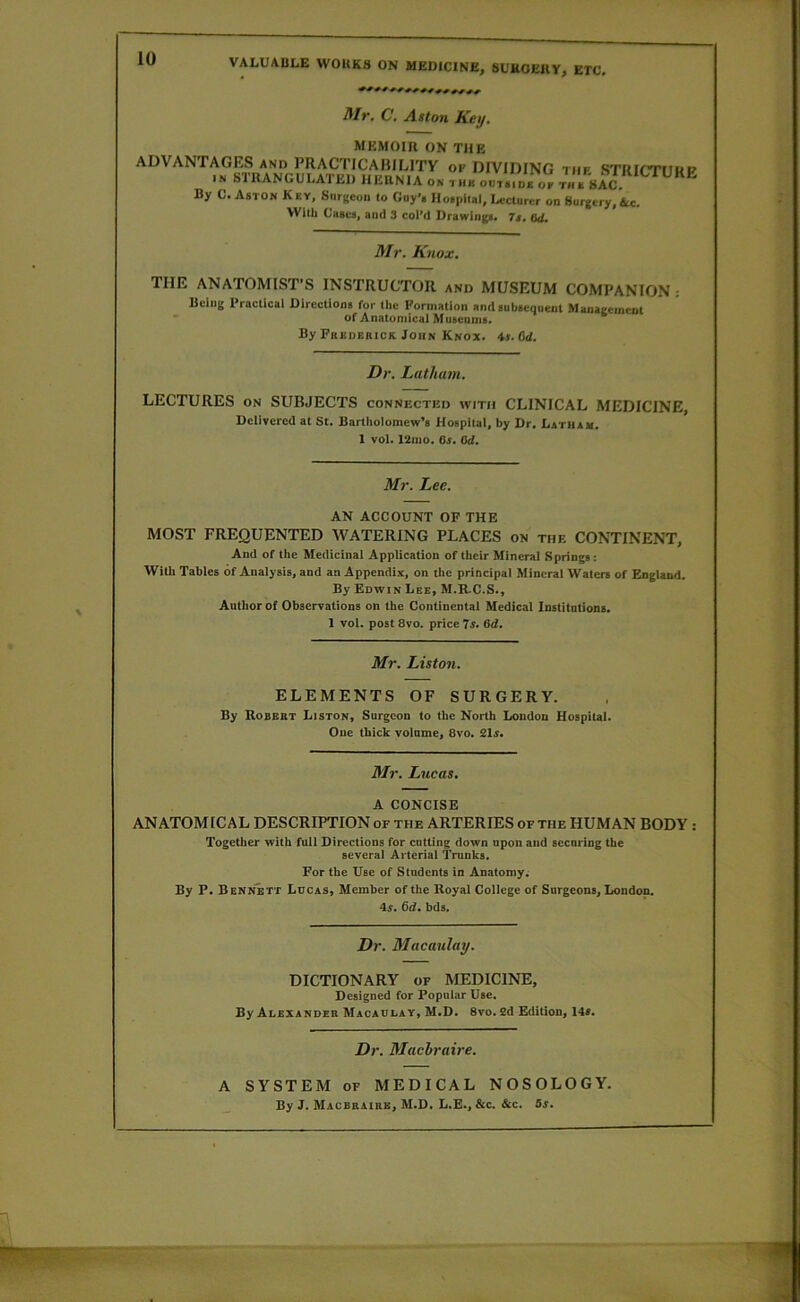 Mr, C. Aston Key. MEMOIR ON THE ADVANTAGES and PRACTICABILITY of DIVIDING thf STRICTIIHP IN STRANGULATED HERNIA on tub ooV.id. of thb SA^C By C. Aston Key, Snrgeon to Gay's Hospilal, Lecturer on Surgery,&c. With Cases, and 3 colM Drawings. 7s, Qd, Mr, Knox, THE ANATOMIST’S INSTRUCTOR and MUSEUM COMPANION : Bciug Practical Directions for the Eorniatlon and subsequent Management of Anatomical Museams. By Frbuerick John Knox. 4r. Od. Dr. Latham. LECTURES on SUBJECTS connected with CLINICAL MEDICINE, Delivered at St. Bartholomew’s Hospital, by Dr. Latham. 1 vol. 121110, Os. ad. Mr. Lee. AN ACCOUNT OF THE MOST FREQUENTED WATERING PLACES on the CONTINENT, And of the Medicinal Application of their Mineral Springs: With Tables of Analysis, and an Appendix, on the principal Mineral Waters of England. By Edwin Lee, M.R.C.S., Autlior of Observations on the Continental Medical Institutions. 1 vol. post 8vo. price Js. 6d. Mr. Liston. ELEMENTS OF SURGERY. By Robebt Liston, Surgeon to the North London Hospital- One thick volume, 8vo. 21s. Mr. Lucas. A CONCISE ANATOMICAL DESCRIPTION of the ARTERIES of the HUMAN BODY : Together with full Directions for cutting down upon and securing the several Arterial Trunks. For the Use of Students in Anatomy; By P. Bennett Ldcas, Member of the Royal College of Surgeons, London. is. 6d. bds. Dr. Macaulay. DICTIONARY of MEDICINE, Designed for Popular Use. By Alexander Macaulay, M.D. 8vo.2d Edition, 14*. Dr. Machraire. A SYSTEM OF MEDICAL NOSOLOGY. By J. Macbbaibb, M.D. L.E., &c. &c. 5s.