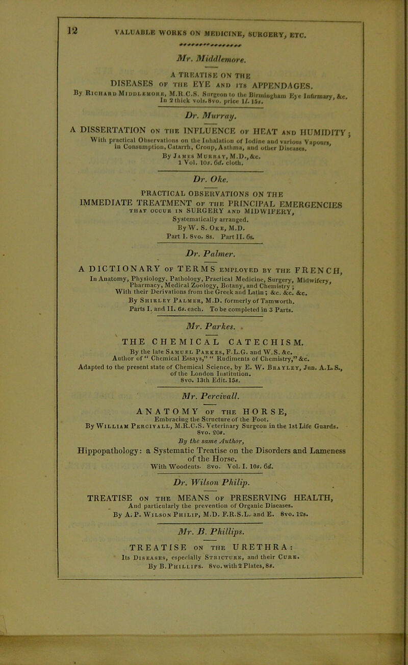 Mr. Muld/emore. A TREATISE ON THE DISEASES OF THE EYE and its APPENDAGES. By RichabuMiddlsmokk. M.R C.S. Surgeon Io Hie Uirmliigh.n. Eye Infirmary. &c In‘illiick voli.Svo. price W. ISr. ° ri • Dr, Murray, A DISSERTATION on the INFLUENCE of HEAT and HUMIDITY ; Witli practical Obacrvallons on tlic Inhalation of Iodine and variona Vapouri ill Conaumption, Catarrh, Croup, Asthma, and other Diacaaea. ' By Jamks Muiiray, M.U.,&c. 1 Vol, lOr, 6(f. cloth. Dr. Oke. PRACTICAL OBSERVATIONS ON THE IMMEDIATE TREATMENT of the PRINCIPAL EMERGENCIES THAT OCCUR IN SURGERY AND MIDWIFERY, Syatematicaliy arranged. By W. S. Oke, M.D. Fart I. 8vo. 8s. Part II. 6s. Dr. Palmer. A DICTIONARY of TERMS employed by the FRENCH, In Anatomy, Pliysiology, Patholoey, Practical Medicine, Surgery, Midwifery Pharmacy, Mcdicai Zoology, Botany, and Chemistry ; ^ ’ Witli their Derivations from tlie Greek and Latin; &c. &c. &c. By Shirley Palmer, M.D. formerly of Tamworth. Parts I. and II. 6a. each. To be completed in 3 Parts. Mr. Parkes. . 'the CHEMICAL CATECHISM. By the late Samuel Parkb.s, F.L.G. and W.S. Ac. Autlior of Chemical Essays,” “ Rudiments of Chemistry,” &c. Adapted to the present state of Chemical Science, by E. W. Bra yley, Jun. A.L.S., of the London Iiistitiition, 8vo. 13ih Edit. 15a. Mr. Percivall. ANATOMY OF the HORSE, Embracing the Structure of the Foot. By William Percivall, M.R.C.S. Veterinary Surgeon in the 1st Life Guards. 8vo. £0a. By the same Author, Hippopathology: a Systematic Treatise on the Disorders and Lameness of the Horse. With Woodcuts. 8vo. Vol. I. 10a. 6d, Dr. Wilson Philip. TREATISE ON the MEANS of PRESERVING HE.ALTH, And particularly the prevention of Organic Diseases. By A. P. Wilson Philip, M.D. F.R.S.L. and E. 8vo. 12s. Mr. B. Phillips. TREATISE ON the URETHRA: Its Diseases, especially Stricture, and their Cure. By B.Phillips. 8vo. with2Plates,8a.