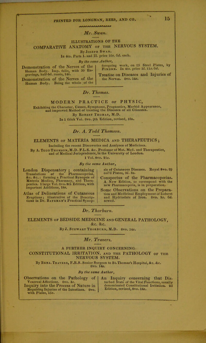 Mr. Swan. ILLUSTRATIONS OF THE COMPARATIVE ANATOMY of the NERVOUS SYSTEM. By Joseph Swan. In 4(0. Parts I. and II. price lOs. Gd. each. By the same Author, Demonstration of the Nerves of the Hntnan Body. Imp. folio, with 50 En- gravings, haif-bd. riissia, 14/. Demonstration of tlie Nerves of the Homan Body* Being the whole of the foregoing work, on C5 Steel Plates, by Finokn* In 4to. price 6</* Treatise on Diseases and Injuries of the Nerves* 8vo. 14^* D)\ Thomas, MODERN PRACTICE of PHYSIC, Exhibiting the Character, Causes, Symptoms, Prognostics, Morbid Appearance, and improved Method of treating the Diseases of all Climates. By Robert Thomas, M.D. In 1 thick Yol. 8vo. 9th Edition, revised, 18s* Dr. A. Todd Thomson. ELEMENTS of MATERIA MEDICA and THERAPEUTICS; Including the recent Discoveries and Analyses of Medicines. By A. ToddThomson,M.D. F.L.S. &c. Professor of Mat. Med. and Therapeutics, and of Medical Jurisprudence, in the University of London. 1 VoI.Svo. 2U. By the same Author^ London Dispensatory ; containing Translations of the Pharmacopoeias, &c. Ac.: forming a Practical Synopsis of Materia Medica, Pharmacy, and Thera- peutics. 1 large Yol. 8vo. 8lh Edition, with important Additions, 1S«. Atlas of Delineations of Cutaneous Eruptions} illustrative of the Descrip- tions in Dr. Bateman’s Practical Synop- sis of Cutaneous Diseases. Royal 8vo. 29 col’d Plates, 3l. 3s. Conspectus of the Pharmacopoeias* A New Edition, to correspond with the new Pharmacopoeia, is in preparation. Some Observations on the Prepara- tion and Medicinal Employment of loduret and Hydrlodate of Iron. 8vo. 2s. 6d. sewed. Dr. Thorbwt •n. ELEMENTS of BEDSIDE MEDICINE and GENERAL PATHOLOGY, &c. &c. By J. Stewart Thobbdr.v, M.D. 8vo. 14f. Mr. Travers. A FURTHER INQUIRY CONCERNING CONSTITUTIONAL IRRITATION, and the PATHOLOGY of the NERVOUS SYSTEM. By Bbnj. Travers, F.R.S. Senior Surgeon to St. Thomas’s Hospital,&c. &c. 8vo. 14s. By the same Author, Observations on the Pathology of Venereal Affections, 8vo. 3.r. Inquiry into the Process of Nature in Repairing Injuries of the Intestines. 8vo. with Plates, 15s. An Inquiry concerning that Dis- turbed State of the Vital Functions, usually denominated Constitutional Irritation. 2d Edition, revised, 8vo, 14«.