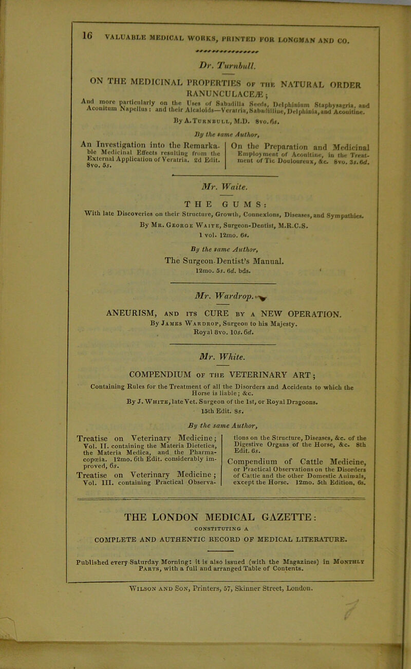 IG VALUABLE MEIMCAL WOHKS, PKINTED KOK LONGMAN AND CO. Dr. Turnbull. ON THE MEDICINAL PROPERTIES op the NATURAL ORDER RANUNCULACEii;; aI. »? }'»<!• xf Sab:i.liiu Seert., Delphinium SUpbyHgria. «ud Aconituin Napcllua : and llielr Alcaloids—Vcrairia.Sabaililliue, Drlphinla,aod AcuulUne. By A.Turnbull, M.D. Svo.da. liy the tame Author, An Investigation into the Rcmarka- ble Medicinal Eflccia resulting from llie External Appliealion of Veralria. 2d E<iit. 8vo, 6s. On the Preparation anti Medicinal Employment of Aconitine, in the Treat- ment of Tic Douloureux, 4c. 8vo. it.M. Mr. Waite. THE GUMS: With late Discoveries on their Structure, Growtii, Connexions, Diseases,and Sympathies. By Mr. Georoe Waite, Surgeon-Dentist, M.R.C.S. 1 vol. 12mo. 6». By the same Author, The Surgeon. Dentist’s Manual. 12mo. 5s. 6d. bds. ‘ Mr. Wardrop.^^^ ANEURISM, AND ITS CURE by a NEW OPERATION. By James Wardrop, Surgeon to his Majesty. Royal 8vo. 10^. 6tf. Mr. White. COMPENDIUM OF the VETERINARY ART; Containing Rules for the Treatment of all the Disorders and Accidents to which the Horse is liable; &c. By J. White, late Vet. Surgeon of the 1st, or Royal Dragoons. 15th Edit. Ss. By the same Author, Treatise on Veterinary Medicine; Vol. II. cent,lining the Materia Dietetics, the Materia Medics, and the Pharma- copceia. 12mo. 6tli Edit, considerably im- proved, &s. Treatise on Veterinary Medicine; Vol. III. containing Practical Observa- tions on the Structure, Diseases, &c. of the Digestive Organs of the Horse, &c. 8th Edit. 6.S. Compendium of Cattle Medicine, or Practical Observations on the Disorders of Cattle and the other Domestic Aiiimais, except the Horse. 12mo. 5th Edition, 6s. THE LONDON MEDICAL GAZETTE: CONSTITUTING A COMPLETE AND AUTHENTIC RECORD OF MEDICAL LITERATURE. Published every Saturday Morning; it is also issued (with the Magazines) in Monthly PartSj with a full aud arranged Table of Contents. ■Wilson and Son, Printers, 57, Skinner Street, London.