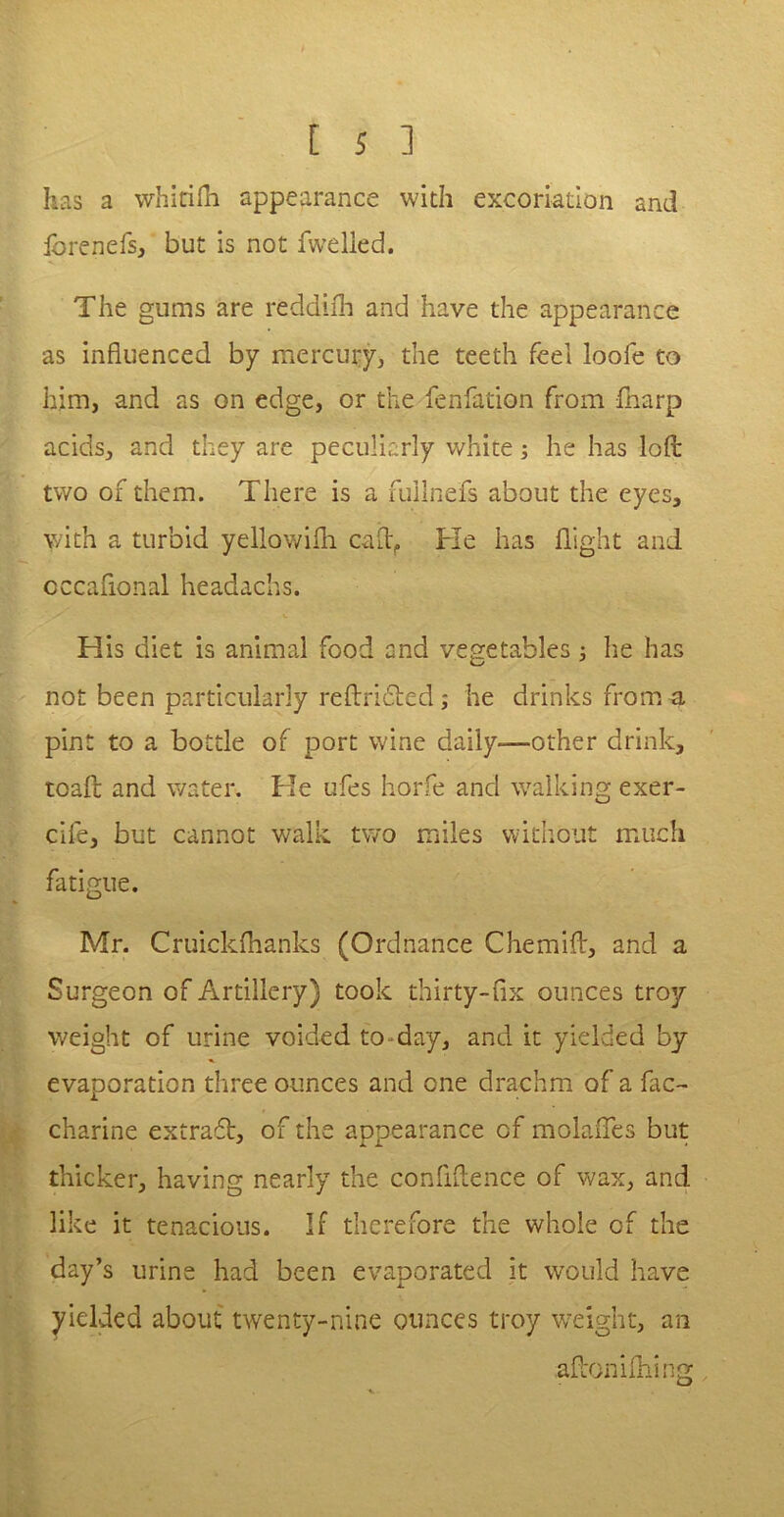 forenefs, but is not dwelled. The gums are reddifh and have the appearance as influenced by mercury, the teeth feel loofe to him, and as on edge, or the fenfation from {harp acids, and they are peculiarly white; he has lod two of them. There is a fullnefs about the eyes, with a turbid yellowifh call:. Fie has flight and cccaflonal headachs. Flis diet is animal food and vegetables; lie has not been particularly reftridted; he drinks from a pint to a bottle of port wine daily-—other drink, toad and water. Fie ufes horfe and walking exer- cife, but cannot walk two miles without much fatigue. Mr. Cruickfhanks (Ordnance Chemift, and a Surgeon of Artillery) took thirty-fix ounces troy weight of urine voided to day, and it yielded by evaporation three ounces and one drachm of a fac- charine extraft, of the appearance of molafles but thicker, having nearly the confidence of wax, and like it tenacious. If therefore the whole of the day’s urine had been evaporated it would have yielded about twenty-nine ounces troy weight, an adon idling