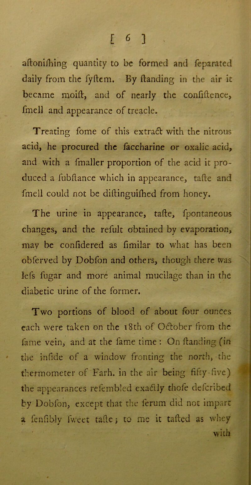 aftonifhing quantity to be formed and feparated daily from the fydem. By {landing in the air it became moift, and of nearly the confidence, fmell and appearance of treacle. Treating fome of this extrafl with the nitrous acid, he procured the faccharine or oxalic acid, and with a fmaller proportion of the acid it pro- duced a fubdance which in appearance, tade and fmell could not be didinguifhed from honey. The urine in appearance, tade, fpontaneous changes, and the refult obtained by evaporation, may be confidered as fimilar to what has been obferved by Dobfon and others, though there was lefs fugar and more animal mucilage than in the diabetic urine of the former. Two portions of blood of about four ounces each were taken on the 18th of O&ober from the fame vein, and at the fame time : On danding (in ' the infide of a window fronting the north, the thermometer of Farh. in the air being fifty-five) the appearances refembled exactly thofe defcribed by Dobfon, except that the ferum did not impart a. fenfibly fweet tade; to me it taded as whey with