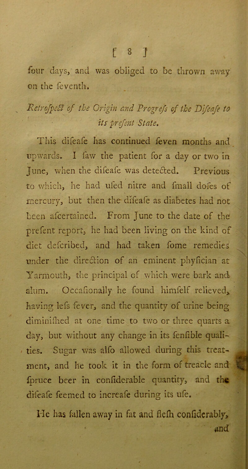 four days, and was obliged to be thrown away on the feventh. Retrofpeft of the Origin and Progrefs of the Difeafe to i its prefsnt State. This difeafe has continued feven months and upwards. I law the patient for a day or tv/o in June, when the difeafe was detected. Previous i to which, he had uled nitre and fmall dofes of mercury, but then the difeafe as diabetes had not been ascertained. From June to the date of the prefent report, he had been living on the kind of diet defcribed, and had taken fome remedies under the direction of an eminent phyfician at Yarmouth, the principal of which were bark and alum. Occafionally he found himfelf relieved* having lefs fever, and the quantity of urine being diminished at one time to two or three quarts a day, but without any change in its fenfible quali- - ties. Sugar was alfo allowed during this treat- ment, and he took it in the form of treacle and fpruce beer in considerable quantity, and the difeafe feemed to increafe during its ufe. He has fallen away in fat and flefh confiderably, and