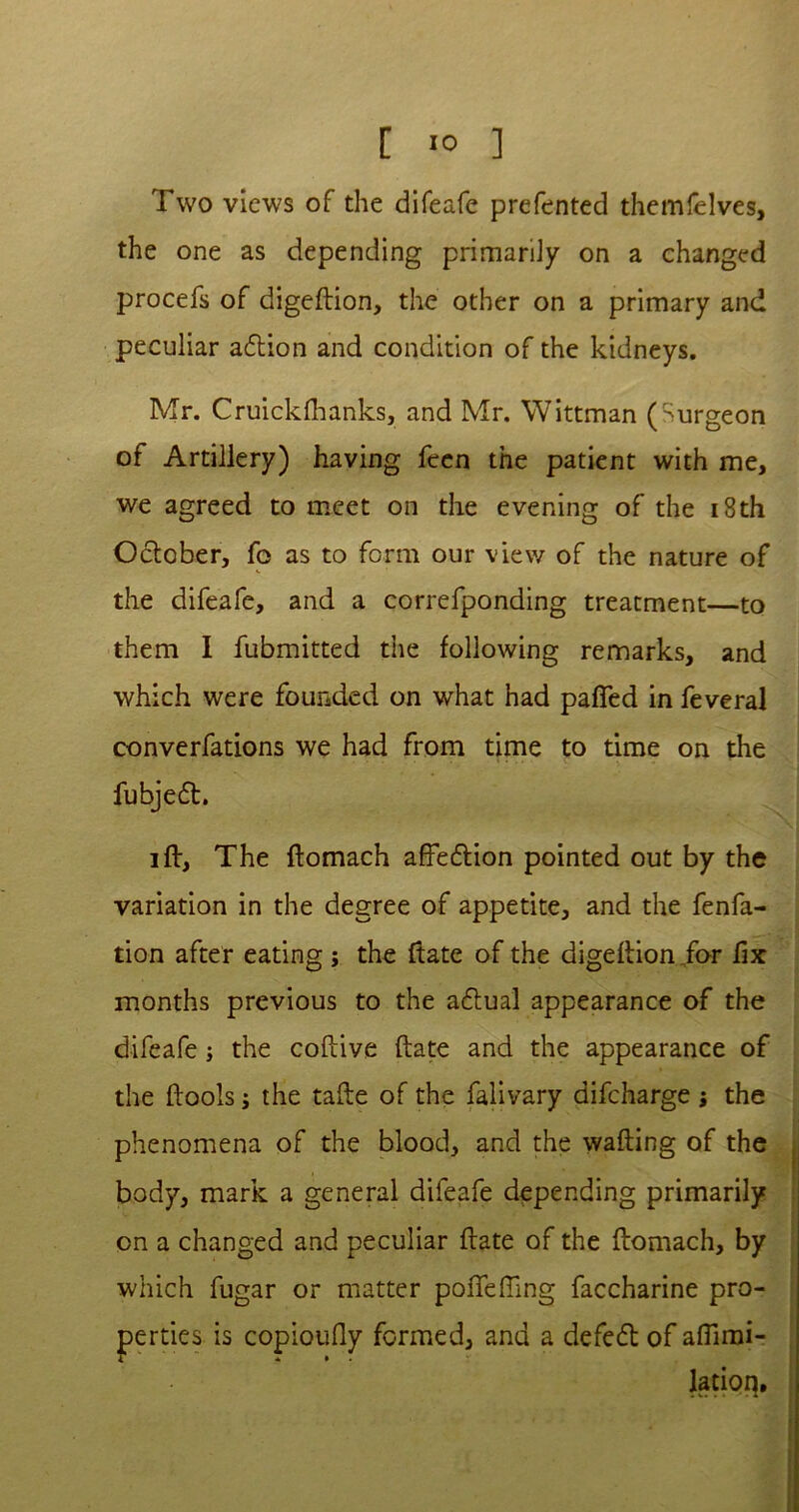 [ >0 ] Two views of the difeafe prefented themfelves, the one as depending primarily on a changed procefs of digeftion, the other on a primary and peculiar adtion and condition of the kidneys. Mr. Cruickfhanks, and Mr. Wittman (Surgeon of Artillery) having fcen the patient with me, we agreed to meet on the evening of the 18th October, fo as to form our view of the nature of the difeafe, and a correfponding treatment—to them I fubmitted the following remarks, and which were founded on what had patted in feveral converfations we had from time to time on the fubje6t. iff, The ftomach affection pointed out by the variation in the degree of appetite, and the fenfa- tion after eating j the ftate of the digeftion .for fix months previous to the actual appearance of the difeafe; the coftive ftate and the appearance of the (tools; the tafte of the falivary difcharge ; the phenomena of the blood, and the wafting of the body, mark a general difeafe depending primarily on a changed and peculiar ftate of the ftomach, by which fugar or matter pofTef!ing faccharine pro- perties is copioufly formed, and a defeat of affimi- latioq.