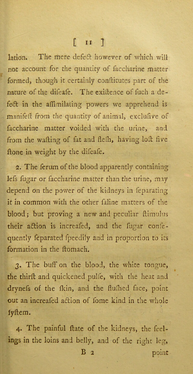 Jation. The mere defeat however of which will not account for the quantity of faccharine matter formed, though it certainly conftitutes part of the nature of the difeafe. The exigence of fuch a de- fe6t in the affimilating powers we apprehend is manifeft from the quantity of animal, exclufive of faccharine matter voided with the urine, and from the wafting of fat and flefh, having loft five ftone in weight by the difeafe. 2. The ferum of the blood apparently containing lefs fugar or faccharine matter than the urine, may depend on the power of the kidneys in feparating it in common with the other faline matters of the blood; but proving a new and peculiar ftimulus their aftion is increafed, and the fugar confe- quently feparated fpeedily and in proportion to its formation in the ftomach. 3. The buff on the blood, the white tongue, the thirft and quickened pulfe, with the heat and drynefs of the fkin, and the fiuftied face, point out an increafed a&ion of fome kind in the whole V iyftem. 4. The painful ftate of the kidneys, the feel- ings in the loins and belly, and of the right leg, B 2 point