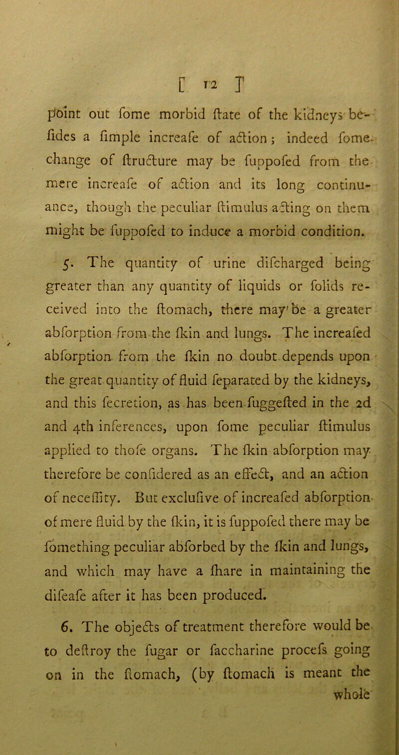 point out fome morbid Hate of the kidneys be- sides a fimple increafe of action; indeed fome. change of ftrufture may be fuppofed from the mere increafe of acftion and its long continu- ance, though the peculiar ftimulus acting on them might be fuppofed to induce a morbid condition. 5. The quantity of urine difcharged being greater than any quantity of liquids or folids re- ceived into the ftomach, there may'be a greater abforption from the fkin and lungs. The increafed abforption from the fkin no doubt depends upon the great quantity of fluid feparated by the kidneys, and this fecretion, as has been fuggefted in the 2d and 4th inferences, upon fome peculiar ftimulus applied to thofe organs. The fkin abforption may therefore be confidered as an effect, and an action of neceffity. But exclufive of increafed abforption of mere fluid by the fkin, it is fuppofed there may be fomething peculiar abforbed by the fkin and Jungs, and which may have a fhare in maintaining the difeafe after it has been produced. 6. The objefts of treatment therefore would be to deftroy the fugar or faccharine procefs going on in the ftomach, (by ftomach is meant the wholb \