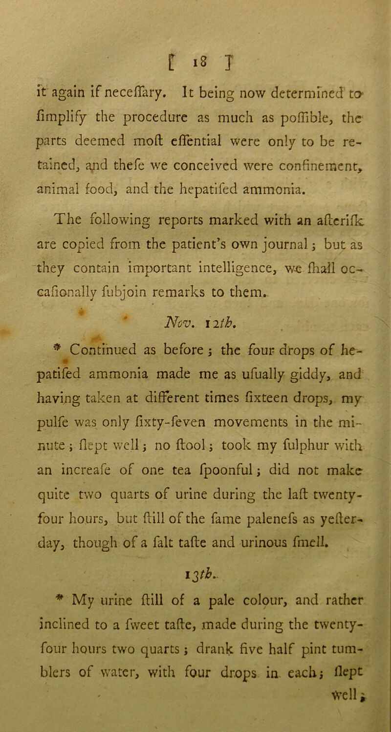 it again if neceffary. It being now determined to Amplify the procedure as much as poffible, the parts deemed mod effential were only to be re- tained, and thefe we conceived were confinement, animal food, and the hepatifed ammonia. The following reports marked with an aderifk are copied from the patient’s own journal; but as they contain important intelligence, we fhall oc- cafionally fubjoin remarks to them. Nov. nth. * Continued as before ; the four drops of he- patifed ammonia made me as ufually giddy, and having taken at different times fixteen drops, my pulfe was only fixty-feven movements in the mi- nute ; flept well ; no flool ; took my fulphur with an increafe of one tea fpoonful ; did not make quite two quarts of urine during the laft twenty- four hours, but dill of the fame palenefs as yeder- day, though of a fait tade and urinous fmell. 13tb- * My urine dill of a pale colour, and rather inclined to a fweet tade, made during the twenty- four hours two quarts; drank five half pint tum- blers of water, with four drops in each; llept Well»