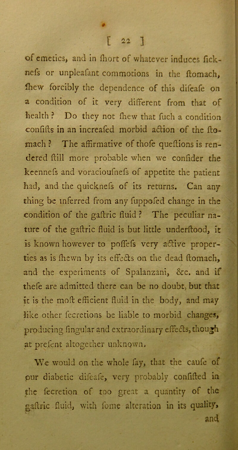 of emetics, and in fhort of whatever induces fick- nefs or unpleafant commotions in the ftomach, Ihew forcibly the dependence of this difeafe on a condition of it very different from that of health ? Do they not fhew that fuch a condition conftfts in an increafed morbid a£tion of the fto- mach ? The affirmative of thofe queftions is ren- dered {till more probable when we confider the keennefs and voracioufnefs of appetite the patient had, and the quicknefs of its returns. Can any thing be inferred from any fuppofed change in the condition of the gaftric fluid ? The peculiar na- ture of the gaftric fluid is but little underftood, it is known however to poffefs very a&ive proper- ties as is fhewn by its effedts on the dead ftomach, and the experiments of Spalanzani, &c. and if thefe are admitted there can be no doubt, but that it is the moft efficient fluid in the body, and may like other feeretions be liable to morbid changes, producing lingular and extraordinary effcdls, though at prefent altogether unknown. We would on the whole fay, that the caufe of pur diabetic difeafe, very probably confided in the fecretion of too great a quantity of the gaftric fluid, with lbme alteration in its quality, and