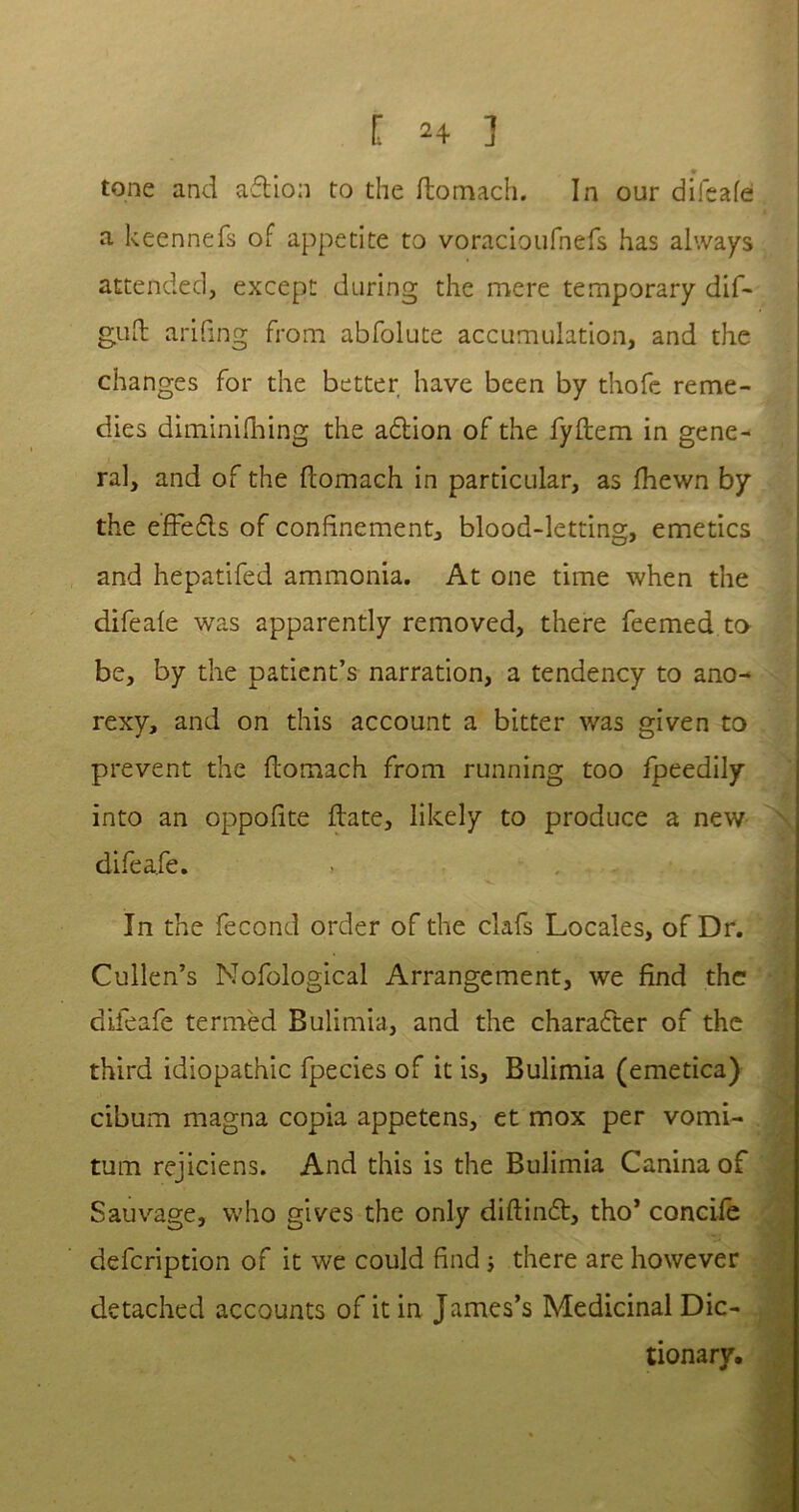 tone and ad ion to the ftornach. In our difeafe a keennefs of appetite to voracioufnefs has always attended, except during the mere temporary dif- guft arifrng from abfolute accumulation, and the changes for the better have been by thofc reme- dies diminifhing the adlion of the fyftem in gene- ra], and of the ftornach in particular, as fhewn by the effedls of confinement, blood-letting, emetics and hepatifed ammonia. At one time when the difeale was apparently removed, there feemed to be, by the patient’s narration, a tendency to ano- rexy, and on this account a bitter was given to prevent the ftornach from running too fpeedily into an oppoftte ftate, likely to produce a new difeafe. In the fecond order of the clafs Locales, of Dr. Cullen’s Nofological Arrangement, we find the difeafe termed Bulimia, and the character of the third idiopathic fpecies of it is. Bulimia (emetica) cibum magna copia appetens, et mox per vomi- tum rejiciens. And this is the Bulimia Canina of Sauvage, who gives the only diftindt, tho’ concife defcription of it we could find j there are however detached accounts of it in James’s Medicinal Dic- tionary.