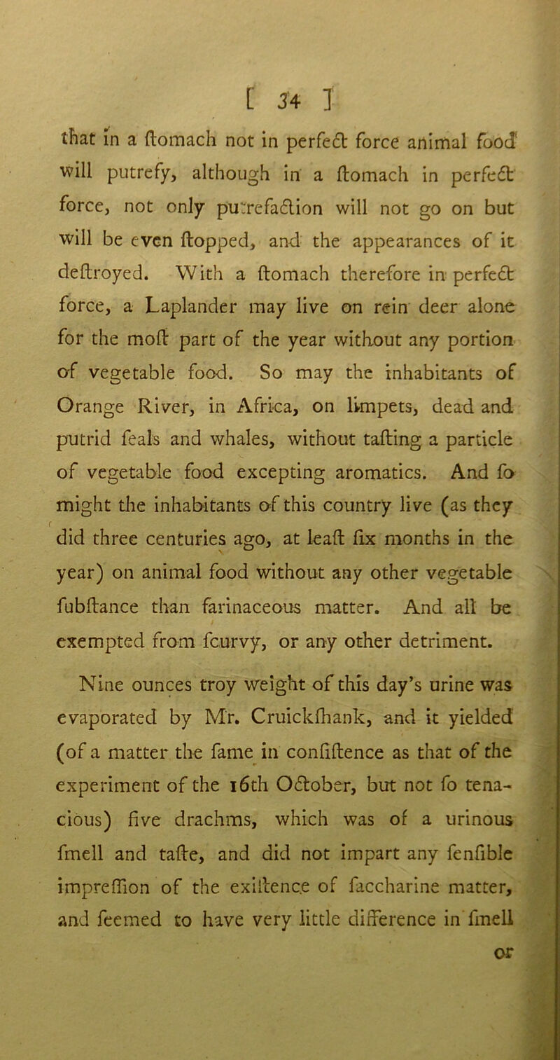 that in a ftomach not in perfect force animal food' will putrefy, although in a ftomach in perfect force, not only pu;refa£lion will not go on but will be even flopped, and the appearances of it deftroyed. With a ftomach therefore in perfedt force, a Laplander may live on rein deer alone for the mofl part of the year without any portion of vegetable food. So may the inhabitants of Orange River, in Africa, on limpets, dead and putrid feals and whales, without tailing a particle of vegetable food excepting aromatics. And fo might the inhabitants of this country live (as they did three centuries ago, at lead fix months in the year) on animal food without any other vegetable fubflance than farinaceous matter. And all be / exempted from feurvy, or any other detriment. Nine ounces troy weight of this day’s urine was evaporated by Mr. Cruickfhank, and it yielded (of a matter the fame in confidence as that of the experiment of the 16th O&ober, but not fo tena- cious) five drachms, which was of a urinous fmell and tade, and did not impart any fenfible impreflion of the exillenc.e of faccharine matter, and feemed to have very little difference in fmell or