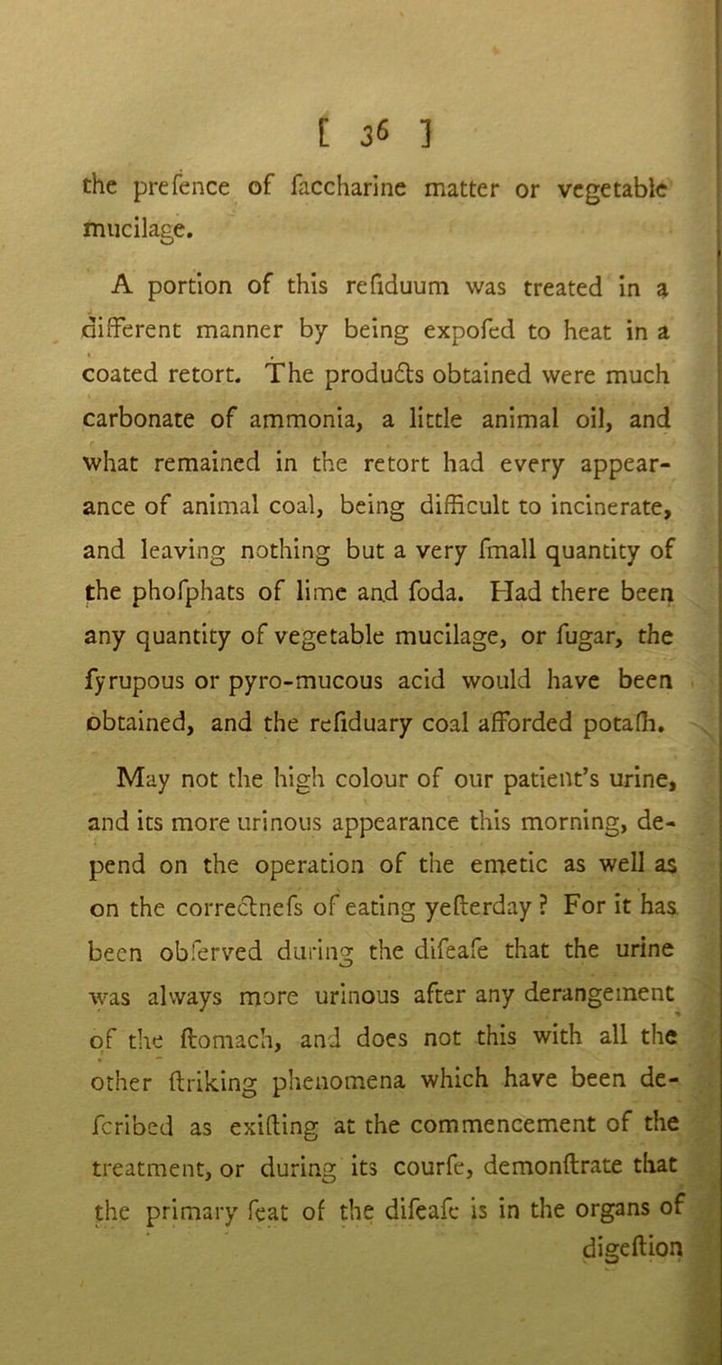 [ ] the prefence of faccharine matter or vegetable mucilage. A portion of this refiduum was treated in a different manner by being expofed to heat in a coated retort. The produ&s obtained were much carbonate of ammonia, a little animal oil, and what remained in the retort had every appear- ance of animal coal, being difficult to incinerate, and leaving nothing but a very fmall quantity of the phofphats of lime an.d foda. Had there been any quantity of vegetable mucilage, or fugar, the fyrupous or pyro-mucous acid would have been obtained, and the refiduary coal afforded potaffi. May not the high colour of our patient’s urine, and its more urinous appearance this morning, de- pend on the operation of the emetic as well as on the correctnefs of eating yefterday ? For it has been obferved during the difeafe that the urine was always more urinous after any derangement of the ftomach, and does not this with all the other ftriking phenomena which have been de- fcribed as exifling at the commencement of the treatment, or during its courfe, demonftrate that the primary feat of the difeafe is in the organs of digeftion