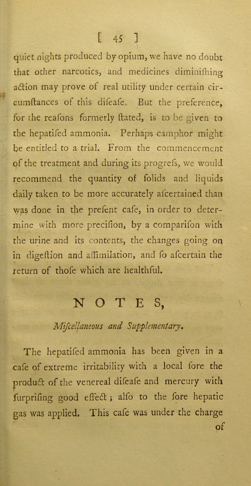 quiet nights produced by opium, we have no doubt that other narcotics, and medicines diminifhing adion may prove of real utility under certain cir- cumflances of this difeafe,. But the preference, for the reafons formerly ftated, is to be given to the hepatifed ammonia. Perhaps camphor might be entitled to a trial. From the commencement of the treatment and during its progrefs, we would recommend the quantity of folids and liquids daily taken to be more accurately afcertained than was done in the prefent cafe, in order to deter- mine with more precifion, by a comparifon with the urine and its contents, the changes going on in digeftion and affimilation, and fo afcertain the return of thofe which are healthful. NOTES, Mijcellaneous and Supplementary, The hepatifed ammonia has been given in a cafe of extreme irritability with a local fore the produd of the venereal difeafe and mercury with furprifing good efl'ed ; alfo to the fore hepatic gas was applied. This cafe was under the charge of