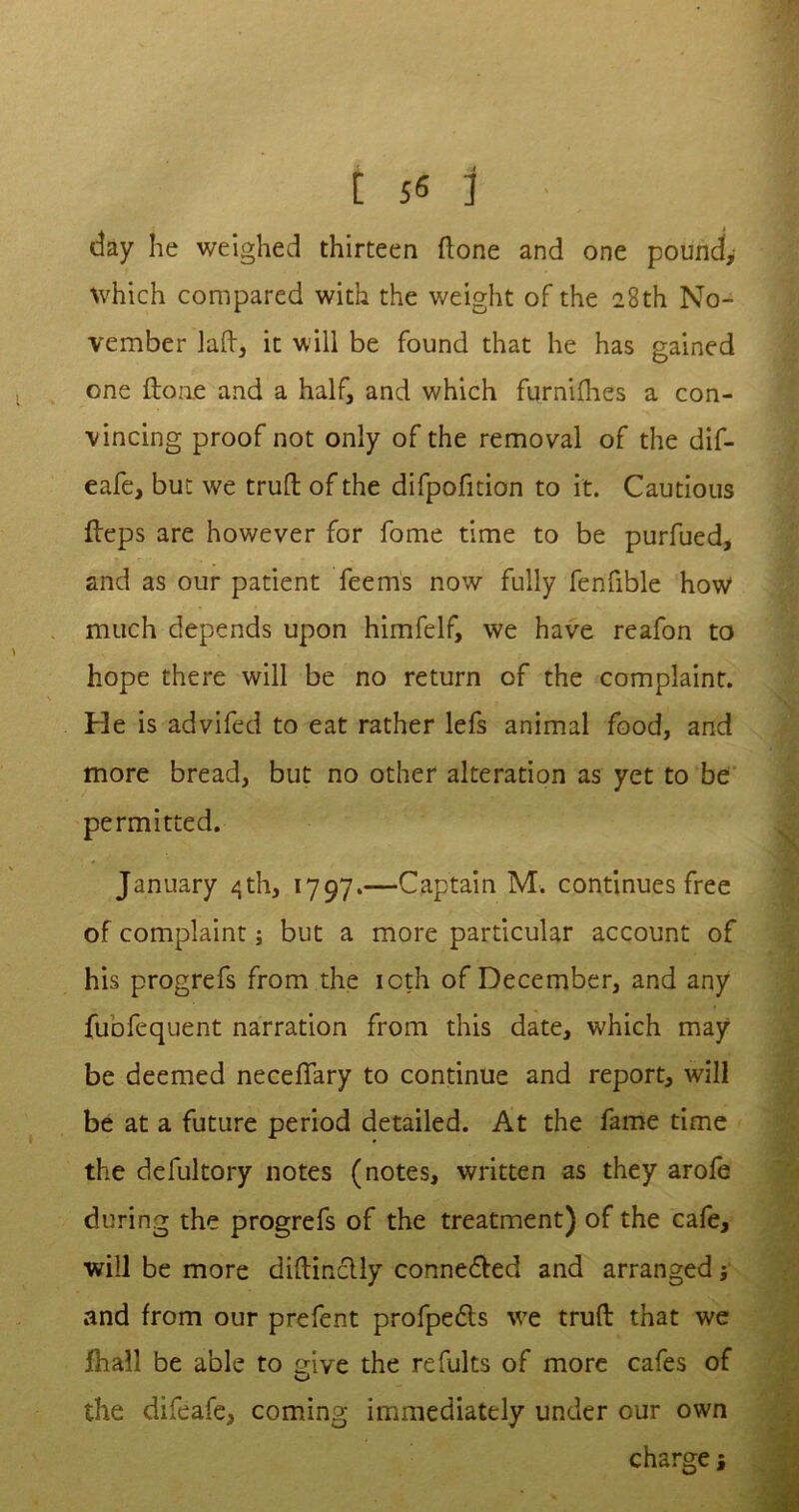 day he weighed thirteen (lone and one pound, which compared with the weight of the 28th No- vember laft, it will be found that he has gained one (tone and a half, and which fqrnifhes a con- vincing proof not only of the removal of the dif- eafe, but we trull of the difpofition to it. Cautious Heps are however for fome time to be purfued, and as our patient feerns now fully fenfible how much depends upon himfelf, we have reafon to hope there will be no return of the complaint. He is advifed to eat rather lefs animal food, and more bread, but no other alteration as yet to be permitted. January 4th, 1797.—Captain M. continues free of complaint; but a more particular account of his progrefs from the icth of December, and any fuofequent narration from this date, which may be deemed neceffary to continue and report, will be at a future period detailed. At the fame time the defultory notes (notes, written as they arofe during the progrefs of the treatment) of the cafe, will be more diftinclly connected and arranged; and from our prefent profpe&s we trufl that we fhall be able to give the refults of more cafes of the difeafe, coming immediately under our own charge j
