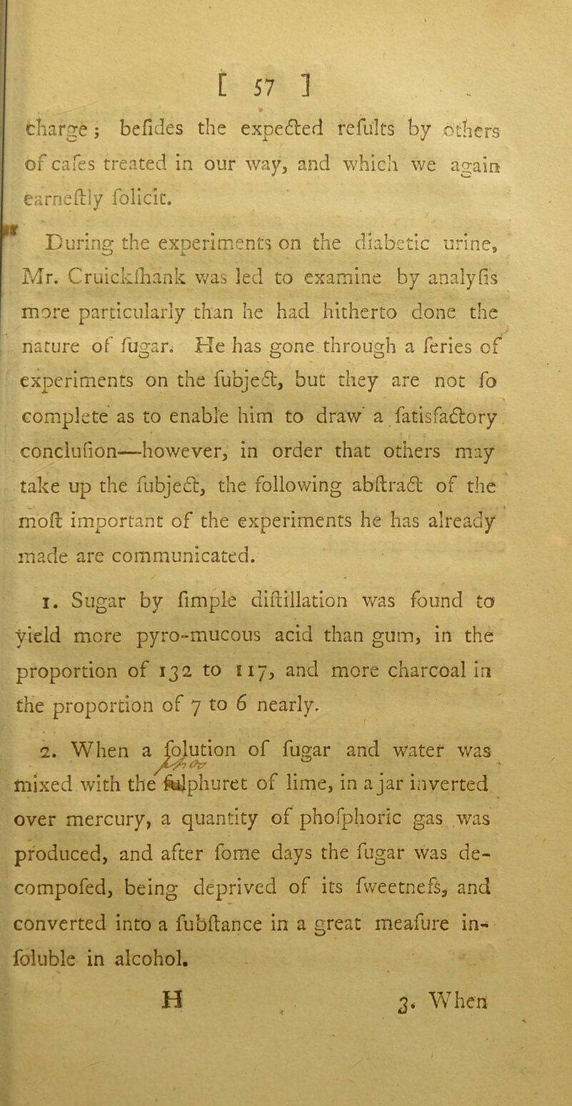 I' - 4 . - f « * charge; befides the expelled refults by others of cafes treated in our way, and which we again earneftly folicit. During the experiments on the diabetic urine, Mr. Cruickfhank was led to examine by analyfis more particularly than he had hitherto done the nature of fugar. He has gone through a feries of experiments on the fubjedt, but they are not fo complete as to enable him to draw’ a fatisfadlory conclufion—however, in order that others may take up the fubjedt, the following abftradt of the moil important of the experiments he has already made are communicated. 1. Sugar by fimple difcillation was found to yield more pyro-mucous acid than gum, in the proportion of 132 to U7, and more charcoal in the proportion of 7 to 6 nearly. 2. When a folution of fugar and water was mixed with the fcilphuret of lime, in ajar inverted over mercury, a quantity of phofphoric gas was produced, and after fome days the fugar was de- compofed, being deprived of its fweetnefs, and converted into a fubftance in a great meafure in- foluble in alcohol, H 3. When