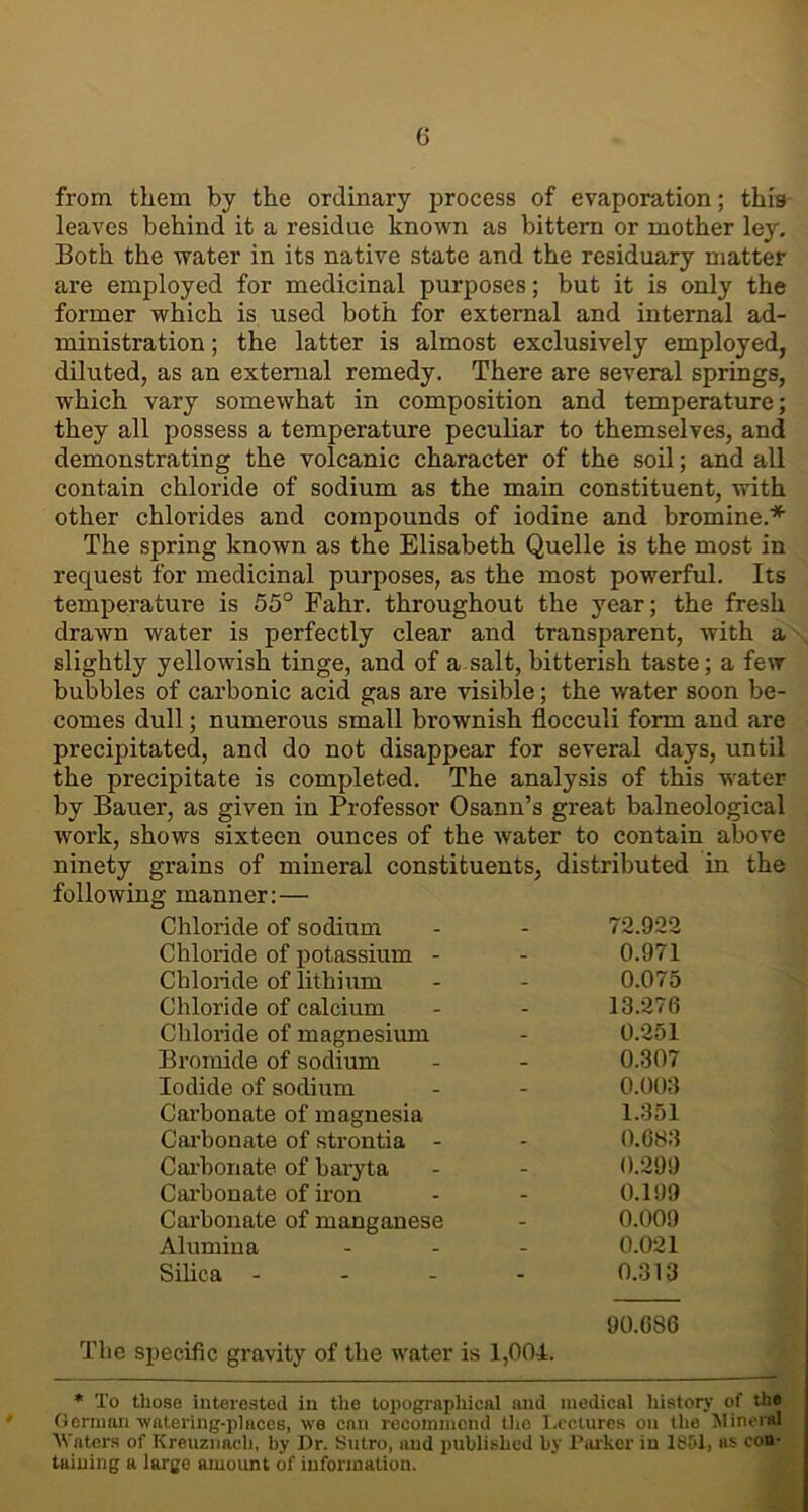 from them by the ordinary process of evaporation; this leaves behind it a residue known as bittern or mother ley. Both the water in its native state and the residuary matter are employed for medicinal purposes; but it is only the former which is used both for external and internal ad- ministration ; the latter is almost exclusively employed, diluted, as an external remedy. There are several springs, which vary somewhat in composition and temperature; they all possess a temperature peculiar to themselves, and demonstrating the volcanic character of the soil; and all contain chloride of sodium as the main constituent, with other chlorides and compounds of iodine and bromine.* The spring known as the Elisabeth Quelle is the most in request for medicinal purposes, as the most powerful. Its temperature is 55° Fahr. throughout the year; the fresh drawn water is perfectly clear and transparent, with a slightly yellowish tinge, and of a salt, bitterish taste; a few bubbles of carbonic acid gas are visible; the water soon be- comes dull; numerous small brownish flocculi form and are precipitated, and do not disappear for several days, until the precipitate is completed. The analysis of this water by Bauer, as given in Professor Osann’s great balneological work, shows sixteen ounces of the water to contain above ninety grains of mineral constituents, distributed in the following manner: — Chloride of sodium - 72.922 Chloride of potassium - - 0.971 Chloride of lithium - 0.075 Chloride of calcium - 13.276 Chloride of magnesium - 0.251 Bromide of sodium - 0.307 Iodide of sodium - 0.003 Carbonate of magnesia 1.351 Carbonate of strontia - - 0.683 Carbonate of baryta - 0.299 Carbonate of iron - 0.199 Carbonate of manganese - 0.009 Alumina - 0.021 Silica - - 0.313 90.686 The specific gravity of the water is 1,004. * To those interested in the topographical and medical history of the German-watering-places, we can recommend tho Lectures on the Mineral Waters of Kreuznach, by Dr. Sutro, and published by Parker in 16£>1, as con- taining a large amount of information.