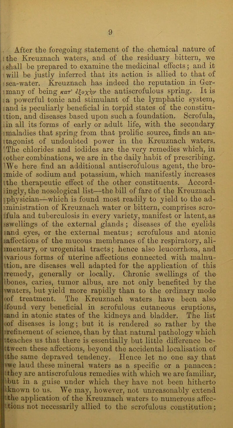 After the foregoing statement of the chemical nature of the Kreuznach waters, and of the residuary bittern, we • shall be prepared to examine the medicinal effects; and it will be justly inferred that its action is allied to that of -sea-water. Kreuznach has indeed the reputation in Ger- ■ many of being kclt' e£oxV the antiscrofulous spring. It is , a powerful tonic and stimulant of the lymphatic system, and is peculiarly beneficial in torpid states of the constitu- tion, and diseases based upon such a foundation. Scrofula, : in all its forms of early or adult life, with the secondary maladies that spring from that prolific source, finds an an- tagonist of undoubted power in the Kreuznach waters. The chlorides and iodides are the very remedies which, in t other combinations, we are in the daily habit of prescribing. 'We here find an additional antiscrofulous agent, the bro- imide of sodium and potassium, which manifestly increases ;the therapeutic effect of the other constituents. Accord- ingly, the nosological list—the bill of fare of the Kreuznach ] physician—which is found most readily to yield to the ad- 1 ministration of Kreuznach water or bittern, comprises scro- ifula and tuberculosis in every variety, manifest or latent, as tswellings of the external glands ; diseases of the eyelids : and eyes, or the external meatus; scrofulous and atonic ; affections of the mucous membranes of the respiratory, ali- imentary, or urogenital tracts; hence also leucorrhoea, and 'various forms of uterine affections connected with malnu- ttion, are diseases well adapted for the application of this : remedy, generally or locally. Chronic swellings of the i bones, caries, tumor albus, are not only benefited by the 'waters, but yield more rapidly than to the ordinary mode •of treatment. The Kreuznach waters have been also ; found very beneficial in scrofulous cutaneous eruptions, . and in atonic states of the kidneys and bladder. The list of diseases is long; but it is rendered so rather by the refinement of science, than by that natural pathology which t teaches us that there i3 essentially but little difference be- ; tween these affections, beyond the accidental localisation of tthe same depraved tendency. Hence let no one say that 'we laud these mineral waters as a specific or a panacea: : they are antiscrofulous remedies with which we are familiar, 1 but in a guise under which they have not been hitherto known to us. We may, however, not unreasonably extend the application of the Kreuznach waters to numerous affec- tions not necessarily allied to the scrofulous constitution;