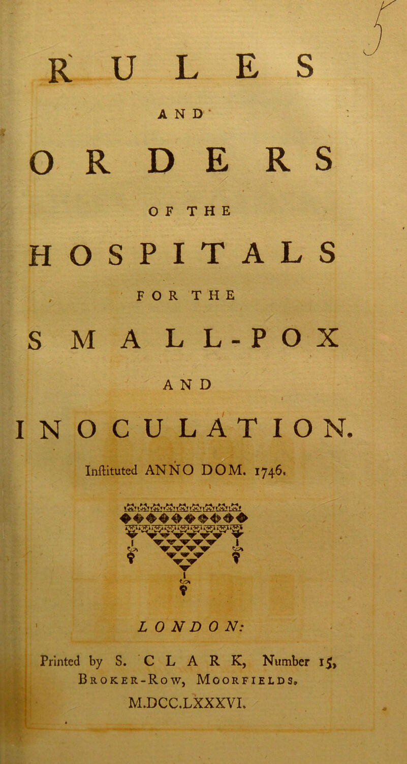 rules AND* : OR D E R S O F T H E HOSPITALS ' FOR THE S M A LL-POX AND INOCULATION. Inftituted ANNO DOM. 1746* I I I r w r 9 LONDON: . / Printed by S. CLARK, Number i5> Broker-Row, Moorfields, M.DCC.LXXXVI.