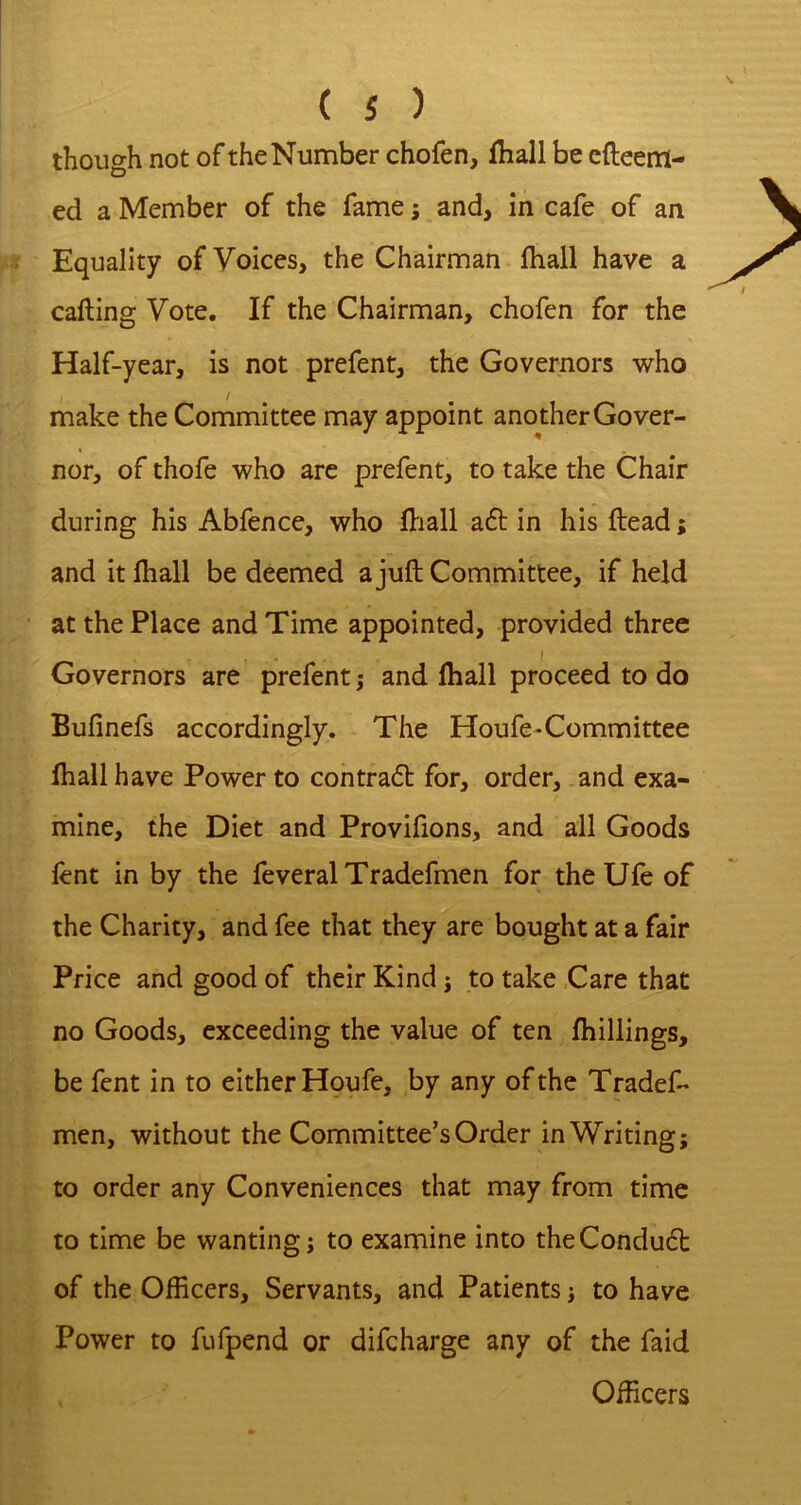 though not of the Number chofen, fliall be cfteem- ed a Member of the fame; and, in cafe of an Equality of Voices, the Chairman fliall have a calling Vote, If the Chairman, chofen for the Half-year, is not prefent, the Governors who / make the Committee may appoint another Gover- nor, of thofe who are prefent, to take the Chair during his Abfence, who flnall a£l in his Head; and it fhall be deemed a juft Committee, if held at the Place and Time appointed, provided three Governors are prefent j and fliall proceed to do Bufinefs accordingly. The Houfe-Committee lhall have Power to contra6l for, order, and exa- mine, the Diet and Provifions, and all Goods lent in by the feveral Tradefmen for the Ule of the Charity, and fee that they are bought at a fair Price and good of their Kind ^ to take Care that no Goods, exceeding the value of ten fliillings, be fent in to either Houfe, by any of the Tradef- men, without the Committee’s Order in Writing; to order any Conveniences that may from time to time be wanting; to examine into theCondudt of the Officers, Servants, and Patients; to have Power to fufpend or difcharge any of the faid Officers