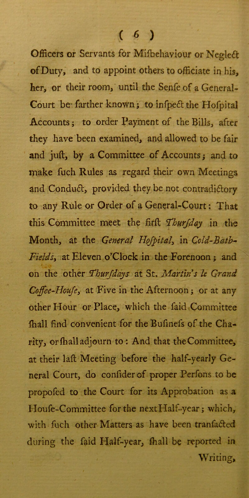 Officers or Servants for Mifbehaviour or Negleft of Duty, and to appoint others to officiate in his, her, or their room, until the Senfe of a General- Court be* farther known j to infpedthe Hofpital Accounts; to order Payment of the Bills, after they have been examined, and allowed to be fair and juft, by a Committee of Accounts; and to make fuch Rules as regard their own Meetings and Conduft, provided they be not contradidtory to any Rule or Order of a General-Court: That this Committee meet the firft *ThurJday in the Month, at the General in Cold-Bath^ Fieldsy at Eleven o’Clock in the Forenoon; and I on the other ^hurjddys at St. Martin's U Grand Coffee-Houjey at Five in the Afternoon; or at any other Hour or Place, which the faid Committee ftiall find convenient for the Bufmefs of the Cha- rity, or (hall adjourn to: And that the Committee, at their laft Meeting before the half-yearly Ge- neral Court, do confider of proper Perfons to be propofed to the Court for its Approbation as a Houfe-Committee for the nextHalftyear; which, with fuch other Matters as have been tranfadled during the faid Half-year, lhall be reported in Writing,