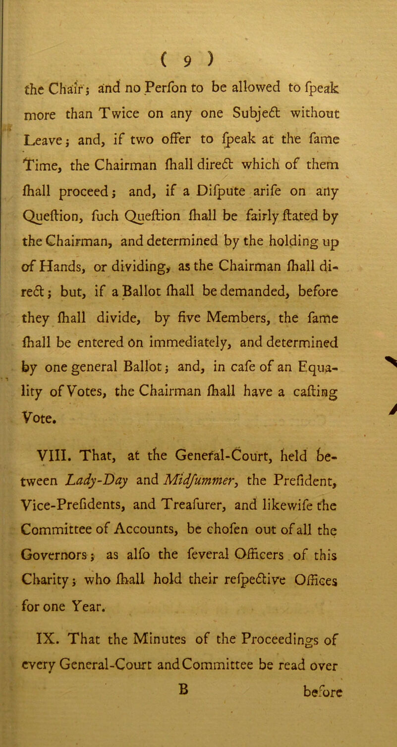 the Chair j and no Perfon to be allowed to fpeak more than Twice on any one Subjeft without Leave j and, if two offer to ^eak at the fame Time, the Chairman fhall direft which of them lhall proceed i and, if a Difpute arife on arty Queftion, fuch Queftion fhall be fairly ftated by the Chairman, and determined by the holding up of Hands, or dividing,- as the Chairman fhall di- re£t j but, if a Ballot fhall be demanded, before they fhall divide, by five Members, the fame fhall be entered on immediately, and determined by one general Ballot} and, in cafe of an Equa- lity of Votes, the Chairman fhall have a cafting Vote. VIII. That, at the Genefal-Court, held be- tween Lady-Day and Mid/uminer, the Prefident, Vice-Prefidents, and Treafurer, and likewife the Committee of Accounts, be chofen out of all the Governors; as alfo the feveral Officers of this Charity; who fhall hold their relpedbive Offices for one Year, IX. That the Minutes of the Proceedings of every General-Court and Committee be read over B before