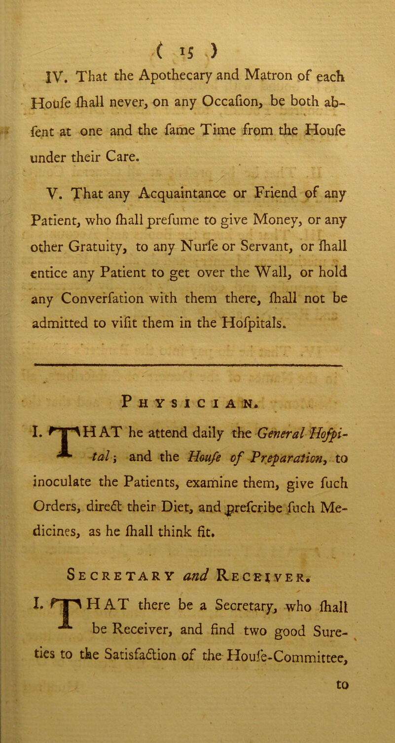 IV. That the Apothecary and Matron of each Hoofe fliall never, on any Occafion, be both ab- fent at one and the fame Time from the Houfe under their Care. V. That any Acquaintance or Friend of any Patient, who fhall prefume to give Money, or any other Gratuity, to any Nurfe or Servant, or fhall entice any Patient to get over the Wall, or hold any Converfation with them there, fhall not be admitted to vifit them in the Hofpitals. P H Y S I C I A I. AH AT he attend daily xkio General flofpv- ^ tal; and the Hau/e of Preparationy to inoculate the Patients, examine them, give fuch Orders, direft their Diet, and |jrefcribe fuch Me- dicines, as he fhall think fit. Secretary and Recriver. I. fTAHAT there be a Secretary, who fhall be Receiver, and find two good Sure- ties to the Satisfaction of the Houfe-Committee, to