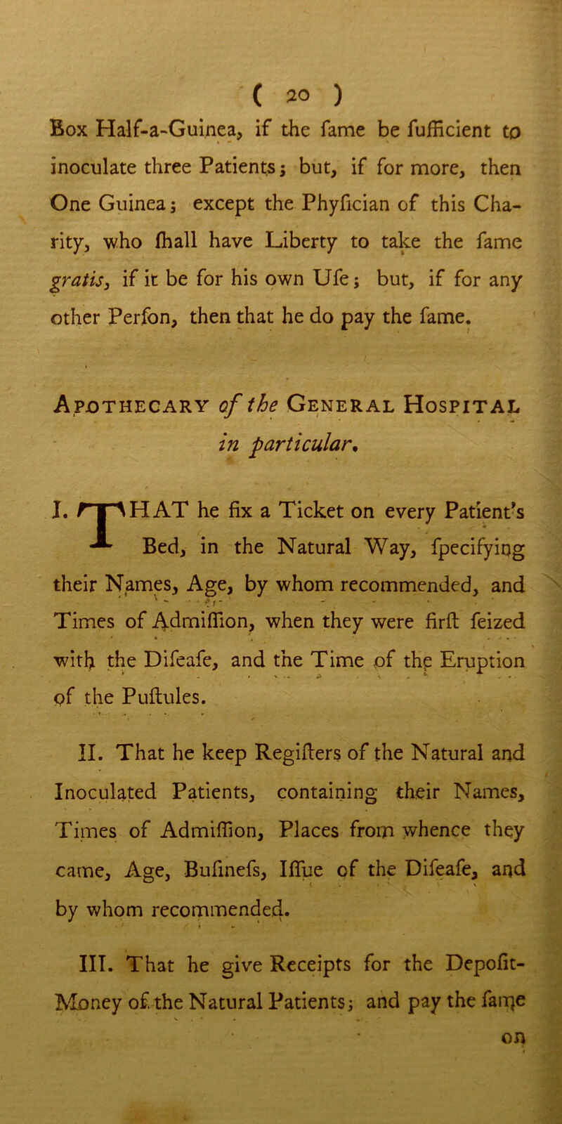 Box Half-a-Guinea, if the fame be fufficient to inoculate three Patients; but, if for more, then One Guinea; except the Phyfician of this Cha- rity, who (hall have Liberty to take the fame gratis, if it be for his own Ufe; but, if for any other Perfon, then that he do pay the fame. Apothecary of the General Hospital in particular, I. rr^HAT he fix a Ticket on every Patiends Bed, in the Natural Way, fpecifying their Namp, Age, by whom recommended, and Times of Admiflion, when they were firft feized * - • with the Difeafe, and the Time of thp Eruption of the Puftules. II. That he keep Regifiers of the Natural and Inoculated Patients, containing their Names, Times of Admifiion, Places from whence they came. Age, Bufinefs, Ifllie of the Difeafe, and by whom recommende4» III. That he give Receipts for the Depofit- Money of the Natural Patients^ and pay the fan^e on