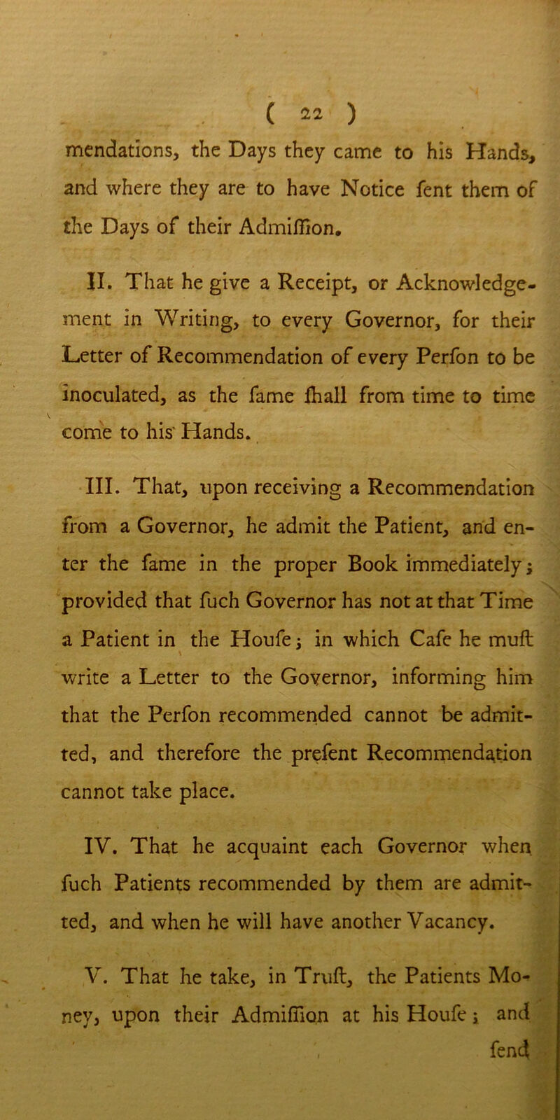 mendations, the Days they came to his Hands, and where they are to have Notice fent them of the Days of their Admiflion, II. That he give a Receipt, or Acknowledge- ment in Writing, to every Governor, for their Letter of Recommendation of every Perfon to be inoculated, as the fame lhall from time to time come to his' Hands. III. That, tipon receiving a Recommendation from a Governor, he admit the Patient, and en- ter the fame in the proper Book immediately j provided that fuch Governor has not at that Time a Patient in the Houfe i in which Cafe he muft write a Letter to the Governor, informing him that the Perfon recommended cannot be admit- ted, and therefore the prefent Recommendation cannot take place. IV. That he acquaint each Governor when fuch Patients recommended by them are admit- ted, and when he will have another Vacancy. V. That he take, in Truft, the Patients Mo- ney, upon their Admifiion at his Houfe i and fend