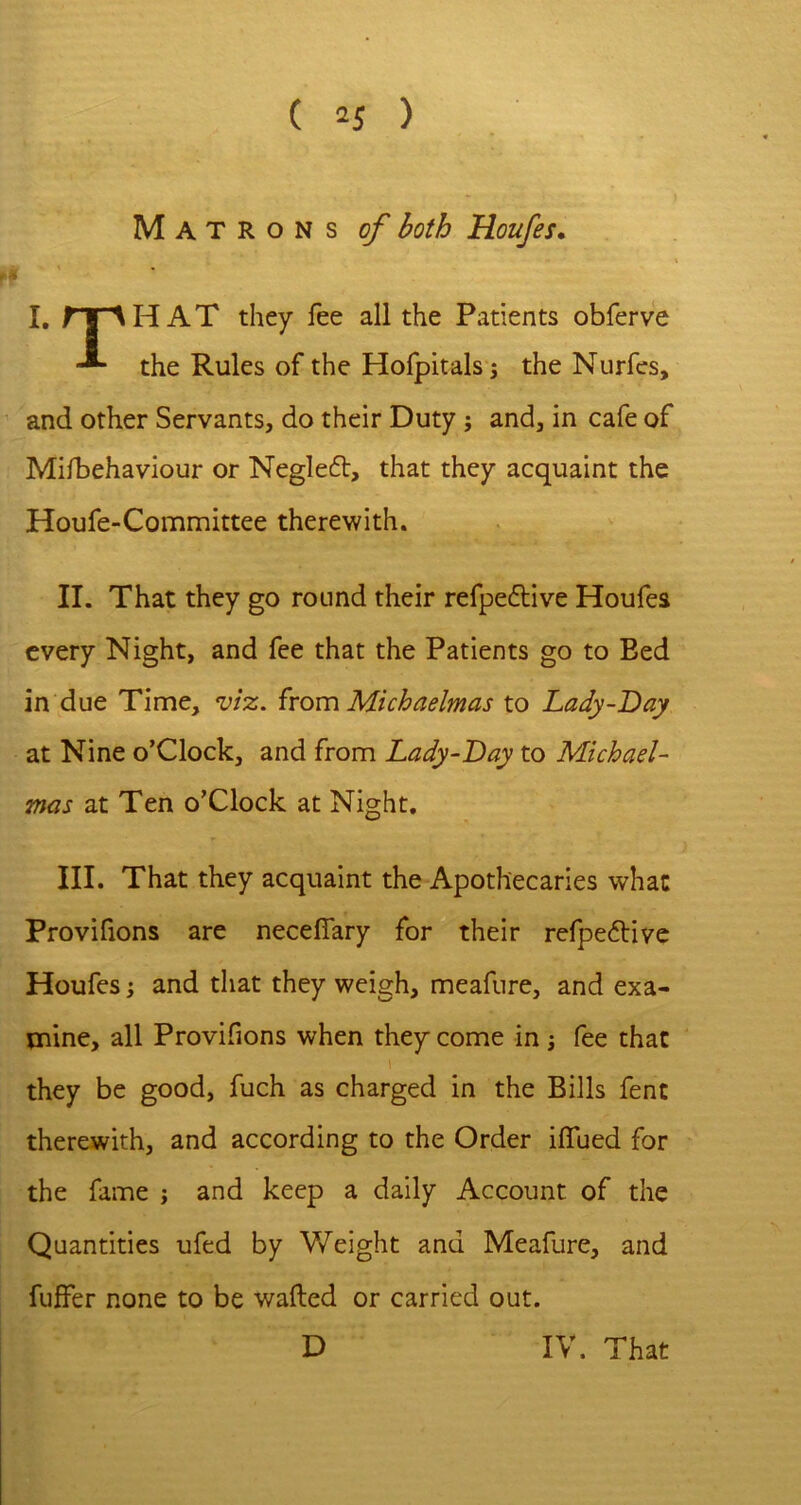 Matrons of both Houfes. ^ • I, rr^HAT they fee all the Patients obferve the Rules of the Hofpitals 5 the Nurfes, and other Servants, do their Duty ; and, in cafe of Mifbehaviour or Negle6t, that they acquaint the Houfe-Comnaittee therewith. II. That they go round their refpe£live Houfes every Night, and fee that the Patients go to Bed in due Time, viz, ixom Michaelmas to Lady-Day at Nine o’Clock, and from Lady-Day to Michael- mas at Ten o’Clock at Night. III. That they acquaint the Apothecaries what Provifions are necelfary for° their refpe6bive Houfes; and that they weigh, meafure, and exa- mine, all Provifions when they come in j fee that \ they be good, fuch as charged in the Bills fent therewith, and according to the Order ilTued for the fame j and keep a daily Account of the Quantities ufed by Weight and Meafure, and fuffer none to be wafted or carried out. D IV. That